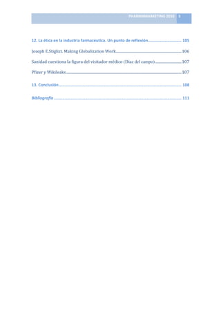 PHARMAMARKETING	
  2010	
   5	
  

                                                                              	
  

12.	
  La	
  ética	
  en	
  la	
  industria	
  farmacéutica.	
  Un	
  punto	
  de	
  reflexión............................ 105	
  

Joseph	
  E.Stiglizt.	
  Making	
  Globalization	
  Work........................................................................106	
  

Sanidad	
  cuestiona	
  la	
  figura	
  del	
  visitador	
  médico (Diaz del campo) .............................107	
  

Pfizer	
  y	
  Wikileaks ..............................................................................................................................107	
  

13.	
  Conclusión....................................................................................................... 108	
  

Bibliografía ........................................................................................................... 111	
  

	
  

	
  

	
  

	
  

	
  

	
  

	
  

	
  

	
  

	
  

	
  

	
  

	
  

	
  

	
  

	
  

	
  
 