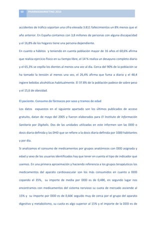 50	
     PHARMAMARKETING	
  2010	
  

	
  

accidentes	
  de	
  tráfico	
  soportan	
  una	
  cifra	
  elevada	
  3.811	
  fallecimientos	
  un	
  8%	
  menos	
  que	
  el	
  

año	
  anterior.	
  En	
  España	
  contamos	
  con	
  3,8	
  millones	
  de	
  personas	
  con	
  alguna	
  discapacidad	
  

y	
  el	
  16,8%	
  de	
  los	
  hogares	
  tiene	
  una	
  persona	
  dependiente.	
  

En	
  cuanto	
  a	
  hábitos	
  	
  y	
  teniendo	
  en	
  cuenta	
  población	
  mayor	
  de	
  16	
  años	
  el	
  60,6%	
  afirma	
  

que	
  realiza	
  ejercicio	
  físico	
  en	
  su	
  tiempo	
  libre,	
  el	
  14	
  %	
  realiza	
  un	
  desayuno	
  completo	
  diario	
  

y	
   el	
   65,3%	
   se	
   cepilla	
   los	
   dientes	
   al	
   menos	
   una	
   vez	
   al	
   día.	
   Cerca	
   del	
   90%	
   de	
   la	
   población	
   se	
  

ha	
   tomado	
   la	
   tensión	
   al	
   menos	
   una	
   vez,	
   el	
   26,4%	
   afirma	
   que	
   fuma	
   a	
   diario	
   y	
   el	
   48,4	
  

ingiere	
  bebidas	
  alcohólicas	
  habitualmente.	
  El	
  37.8%	
  de	
  la	
  población	
  padece	
  de	
  sobre	
  peso	
  

y	
  el	
  15,6	
  de	
  obesidad.	
  


El	
  paciente.	
  Consumo	
  de	
  fármacos	
  por	
  sexo	
  y	
  tramos	
  de	
  edad	
  

Los	
   datos	
   	
   expuestos	
   en	
   el	
   siguiente	
   apartado	
   son	
   los	
   últimos	
   publicados	
   de	
   acceso	
  

gratuito,	
   datan	
   de	
   mayo	
   del	
   2005	
   y	
   fueron	
   elaborados	
   para	
   El	
   Instituto	
   de	
   Información	
  

Sanitaria	
   por	
   Digitalis.	
   Dos	
   de	
   las	
   unidades	
   utilizadas	
   en	
   este	
   informen	
   son	
   las	
   DDD	
   o	
  	
  

dosis	
  diaria	
  definida	
  y	
  las	
  DHD	
  que	
  se	
  refiere	
  a	
  la	
  dosis	
  diaria	
  definida	
  por	
  1000	
  habitantes	
  

y	
  por	
  día.	
  

Si	
  analizamos	
  el	
  consumo	
  de	
  medicamentos	
  por	
  grupos	
  anatómicos	
  con	
  DDD	
  asignada	
  y	
  

edad	
  y	
  sexo	
  de	
  los	
  usuarios	
  identificados	
  hay	
  que	
  tener	
  en	
  cuenta	
  el	
  tipo	
  de	
  indicador	
  que	
  

usemos.	
  En	
  una	
  primera	
  aproximación	
  y	
  haciendo	
  referencia	
  a	
  los	
  grupos	
  terapéuticos	
  los	
  

medicamentos	
   del	
   aparato	
   cardiovascular	
   son	
   los	
   más	
   consumidos	
   en	
   cuanto	
   a	
   DDD	
  

copando	
   el	
   35%,	
   	
   su	
   importe	
   de	
   media	
   por	
   DDD	
   es	
   de	
   0,48€,	
   en	
   segundo	
   lugar	
   nos	
  

encontramos	
   con	
   medicamentos	
   del	
   sistema	
   nervioso	
   su	
   cuota	
   de	
   mercado	
   asciende	
   al	
  

15%	
  y	
  	
  su	
  importe	
  por	
  DDD	
  es	
  de	
  0,66€	
  seguido	
  muy	
  de	
  cerca	
  por	
  el	
  grupo	
  del	
  aparato	
  

digestivo	
  y	
  metabolismo,	
  su	
  cuota	
  es	
  algo	
  superior	
  al	
  15%	
  y	
  el	
  importe	
  de	
  la	
  DDD	
  es	
  de	
  
 