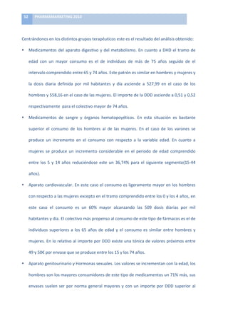 52	
       PHARMAMARKETING	
  2010	
  

	
  

Centrándonos	
  en	
  los	
  distintos	
  grupos	
  terapéuticos	
  este	
  es	
  el	
  resultado	
  del	
  análisis	
  obtenido:	
  

•           Medicamentos	
   del	
   aparato	
   digestivo	
   y	
   del	
   metabolismo.	
   En	
   cuanto	
   a	
   DHD	
   el	
   tramo	
   de	
  

            edad	
   con	
   un	
   mayor	
   consumo	
   es	
   el	
   de	
   individuos	
   de	
   más	
   de	
   75	
   años	
   seguido	
   de	
   el	
  

            intervalo	
  comprendido	
  entre	
  65	
  y	
  74	
  años.	
  Este	
  patrón	
  es	
  similar	
  en	
  hombres	
  y	
  mujeres	
  y	
  

            la	
   dosis	
   diaria	
   definida	
   por	
   mil	
   habitantes	
   y	
   día	
   asciende	
   a	
   527,99	
   en	
   el	
   caso	
   de	
   los	
  

            hombres	
  y	
  558,16	
  en	
  el	
  caso	
  de	
  las	
  mujeres.	
  El	
  importe	
  de	
  la	
  DDD	
  asciende	
  a	
  0,51	
  y	
  0,52	
  

            respectivamente	
  	
  para	
  el	
  colectivo	
  mayor	
  de	
  74	
  años.	
  

•           Medicamentos	
   de	
   sangre	
   y	
   órganos	
   hematopoyéticos.	
   En	
   esta	
   situación	
   es	
   bastante	
  

            superior	
   el	
   consumo	
   de	
   los	
   hombres	
   al	
   de	
   las	
   mujeres.	
   En	
   el	
   caso	
   de	
   los	
   varones	
   se	
  

            produce	
   un	
   incremento	
   en	
   el	
   consumo	
   con	
   respecto	
   a	
   la	
   variable	
   edad.	
   En	
   cuanto	
   a	
  

            mujeres	
   se	
   produce	
   un	
   incremento	
   considerable	
   en	
   el	
   periodo	
   de	
   edad	
   comprendido	
  

            entre	
   los	
   5	
   y	
   14	
   años	
   reduciéndose	
   este	
   un	
   36,74%	
   para	
   el	
   siguiente	
   segmento(15-­‐44	
  

            años).	
  	
  

•           Aparato	
  cardiovascular.	
  En	
  este	
  caso	
  el	
  consumo	
  es	
  ligeramente	
  mayor	
  en	
  los	
  hombres	
  

            con	
  respecto	
  a	
  las	
  mujeres	
  excepto	
  en	
  el	
  tramo	
  comprendido	
  entre	
  los	
  0	
  y	
  los	
  4	
  años,	
  en	
  

            este	
   caso	
   el	
   consumo	
   es	
   un	
   60%	
   mayor	
   alcanzando	
   las	
   509	
   dosis	
   diarias	
   por	
   mil	
  

            habitantes	
  y	
  día.	
  El	
  colectivo	
  más	
  propenso	
  al	
  consumo	
  de	
  este	
  tipo	
  de	
  fármacos	
  es	
  el	
  de	
  

            individuos	
   superiores	
   a	
   los	
   65	
   años	
   de	
   edad	
   y	
   el	
   consumo	
   es	
   similar	
   entre	
   hombres	
   y	
  

            mujeres.	
  En	
  lo	
  relativo	
  al	
  importe	
  por	
  DDD	
  existe	
  una	
  tónica	
  de	
  valores	
  próximos	
  entre	
  

            49	
  y	
  50€	
  por	
  envase	
  que	
  se	
  produce	
  entre	
  los	
  15	
  y	
  los	
  74	
  años.	
  

•           Aparato	
  genitourinario	
  y	
  Hormonas	
  sexuales.	
  Los	
  valores	
  se	
  incrementan	
  con	
  la	
  edad,	
  los	
  

            hombres	
   son	
   los	
   mayores	
   consumidores	
   de	
   este	
   tipo	
   de	
   medicamentos	
   un	
   71%	
   más,	
   sus	
  

            envases	
   suelen	
   ser	
   por	
   norma	
   general	
   mayores	
   y	
   con	
   un	
   importe	
   por	
   DDD	
   superior	
   al	
  
 