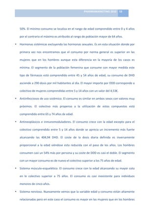 PHARMAMARKETING	
  2010	
   53	
  

                                                                              	
  

    50%.	
  El	
  mínimo	
  consumo	
  se	
  localiza	
  en	
  el	
  rango	
  de	
  edad	
  comprendido	
  entre	
  0	
  y	
  4	
  años	
  

    por	
  el	
  contrario	
  el	
  máximo	
  es	
  atribuido	
  al	
  rango	
  de	
  población	
  mayor	
  de	
  64	
  años.	
  

•   Hormonas	
  sistémicas	
  excluyendo	
  las	
  hormonas	
  sexuales.	
  Es	
  en	
  esta	
  situación	
  donde	
  por	
  

    primera	
   vez	
   nos	
   encontramos	
   que	
   el	
   consumo	
   por	
   norma	
   general	
   es	
   superior	
   en	
   las	
  

    mujeres	
   que	
   en	
   los	
   hombres	
   aunque	
   esta	
   diferencia	
   en	
   la	
   mayoría	
   de	
   los	
   casos	
   es	
  

    mínima.	
   El	
   segmento	
   de	
   la	
   población	
   femenina	
   que	
   consume	
   con	
   mayor	
   medida	
   este	
  

    tipo	
   de	
   fármacos	
   está	
   comprendido	
   entre	
   45	
   y	
   54	
   años	
   de	
   edad,	
   su	
   consumo	
   de	
   DHD	
  

    asciende	
   a	
   290	
   dosis	
   por	
   mil	
   habitantes	
   al	
   día.	
   El	
   mayor	
   importe	
   por	
   DDD	
   corresponde	
   a	
  

    colectivo	
  de	
  mujeres	
  comprendidas	
  entre	
  5	
  y	
  14	
  años	
  con	
  un	
  valor	
  del	
  4,53€.	
  	
  

•   Antiinfecciosos	
   de	
   uso	
   sistémico.	
   El	
   consumo	
   es	
   similar	
   en	
   ambos	
   sexos	
   con	
   valores	
   muy	
  

    próximos.	
   El	
   colectivo	
   más	
   propenso	
   a	
   la	
   utilización	
   de	
   estos	
   compuestos	
   está	
  

    comprendido	
  entre	
  65	
  y	
  74	
  años	
  de	
  edad.	
  	
  

•   Antineoplásicos	
   e	
   inmunomoduladores.	
   El	
   consumo	
   crece	
   con	
   la	
   edad	
   excepto	
   para	
   el	
  

    colectivo	
   comprendido	
   entre	
   5	
   y	
   14	
   años	
   donde	
   se	
   aprecia	
   un	
   incremento	
   más	
   fuerte	
  

    alcanzando	
   las	
   404,94	
   DHD.	
   El	
   coste	
   de	
   la	
   dosis	
   diaria	
   definida	
   es	
   inversamente	
  

    proporcional	
   a	
   la	
   edad	
   viéndose	
   esta	
   reducida	
   con	
   el	
   paso	
   de	
   los	
   años.	
   Los	
   hombres	
  

    consumen	
   casi	
   un	
   54%	
   más	
   por	
   persona	
   y	
   su	
   coste	
   de	
   DDD	
   es	
   casi	
   el	
   doble.	
   El	
   segmento	
  

    con	
  un	
  mayor	
  consumo	
  es	
  de	
  nuevo	
  el	
  colectivo	
  superior	
  a	
  los	
  75	
  años	
  de	
  edad.	
  

•   Sistema	
   músculo-­‐esquelético.	
   El	
   consumo	
   crece	
   con	
   la	
   edad	
   alcanzando	
   su	
   mayor	
   cota	
  

    en	
   le	
   colectivo	
   superior	
   a	
   75	
   años.	
   El	
   consumo	
   es	
   casi	
   inexistente	
   para	
   individuos	
  

    menores	
  de	
  cinco	
  años.	
  

•   Sistema	
  nervioso.	
  Nuevamente	
  vemos	
  que	
  la	
  variable	
  edad	
  y	
  consumo	
  están	
  altamente	
  

    relacionadas	
   pero	
   en	
   este	
   caso	
   el	
   consumo	
   es	
   mayor	
   en	
   las	
   mujeres	
   que	
   en	
   los	
   hombres	
  
 