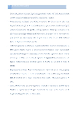 54	
        PHARMAMARKETING	
  2010	
  

	
  

            en	
  un	
  23%,	
  utilizan	
  envases	
  más	
  grandes	
  y	
  productos	
  mucho	
  más	
  caros.	
  Nuevamente	
  la	
  

            variable	
  precio	
  de	
  la	
  DDD	
  es	
  inversamente	
  proporcional	
  a	
  la	
  edad.	
  

•           Antiparasitarios,	
   insecticidas	
   y	
   repelentes.	
   Incremento	
   del	
   consumo	
   con	
   la	
   edad	
   hasta	
  

            llegar	
  al	
  colectivo	
  mayor	
  de	
  75	
  años	
  donde	
  podemos	
  apreciar	
  una	
  reducción.	
  Las	
  mujeres	
  

            utilizan	
   envases	
   muchos	
   más	
   grandes	
   por	
   lo	
   que	
   podemos	
   afirmar	
   que	
   en	
   muchas	
   de	
   las	
  

            ocasiones	
  su	
  precios	
  por	
  DDD	
  son	
  bastante	
  menores.	
  El	
  colectivo	
  con	
  un	
  mayor	
  consumo	
  

            está	
   formado	
   por	
   individuos	
   de	
   entre	
   65	
   y	
   74	
   años	
   de	
   edad	
   con	
   una	
   DHD	
   media	
   del	
  

            tramo	
  de	
  48,50	
  por	
  mil	
  habitantes	
  al	
  día.	
  

•           	
  Sistema	
   respiratorio.	
   En	
   esta	
   nueva	
   situación	
   los	
   hombres	
   tienen	
   un	
   mayor	
   consumo	
   un	
  

            57%	
  superior	
  al	
  de	
  las	
  mujeres.	
  El	
  consumo	
  se	
  incrementa	
  con	
  la	
  edad	
  y	
  el	
  precio	
  de	
  la	
  

            dosis	
  diaria	
  definida	
  permanece	
  estable	
  para	
  los	
  diferentes	
  segmentos.	
  Con	
  la	
  edad	
  los	
  

            envases	
  que	
  se	
  utilizan	
  son	
  mayores.	
  El	
  segmento	
  de	
  la	
  población	
  que	
  más	
  consume	
  este	
  

            tipo	
   de	
   medicamentos	
   es	
   el	
   colectivo	
   superior	
   de	
   75	
   años	
   con	
   una	
   DHD	
   de	
   media	
   de	
  

            394,31.	
  

•           Órganos	
   de	
   los	
   sentidos.	
   	
   Nuevamente	
   el	
   consumo	
   incrementa	
   con	
   la	
   edad,	
   es	
   parejo	
  

            entre	
  hombres	
  y	
  mujeres	
  en	
  cuanto	
  al	
  tamaño	
  de	
  los	
  envases	
  utilizados	
  y	
  al	
  coste	
  de	
  la	
  

            DDD.	
   El	
   colectivo	
   con	
   un	
   mayor	
   consumo	
   es	
   el	
   de	
   aquellos	
   individuos	
   mayores	
   de	
   75	
  

            años.	
  

•           Varios.	
   Medicamentos	
   con	
   una	
   importante	
   amplitud	
   de	
   indicaciones.	
   La	
   DHD	
   de	
   los	
  

            hombres	
   es	
   superior	
   en	
   un	
   40%	
   pero	
   nuevamente	
   los	
   envase	
   en	
   las	
   mujeres	
   son	
   de	
  

            mayor	
  tamaño	
  y	
  por	
  lo	
  tanto	
  de	
  menor	
  coste.	
  

            	
  
 
