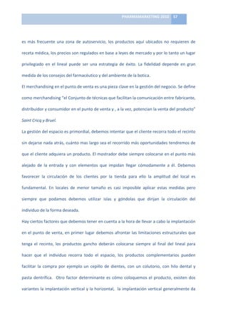 PHARMAMARKETING	
  2010	
   57	
  

                                                                                 	
  

es	
   más	
   frecuente	
   una	
   zona	
   de	
   autoservicio,	
   los	
   productos	
   aquí	
   ubicados	
   no	
   requieren	
   de	
  

receta	
   médica,	
   los	
   precios	
   son	
   regulados	
   en	
   base	
   a	
   leyes	
   de	
   mercado	
   y	
   por	
   lo	
   tanto	
   un	
   lugar	
  

privilegiado	
   en	
   el	
   lineal	
   puede	
   ser	
   una	
   estrategia	
   de	
   éxito.	
   La	
   fidelidad	
   depende	
   en	
   gran	
  

medida	
  de	
  los	
  consejos	
  del	
  farmacéutico	
  y	
  del	
  ambiente	
  de	
  la	
  botica.	
  

El	
  merchandising	
  en	
  el	
  punto	
  de	
  venta	
  es	
  una	
  pieza	
  clave	
  en	
  la	
  gestión	
  del	
  negocio.	
  Se	
  define	
  

como	
  merchandising	
  “el	
  Conjunto	
  de	
  técnicas	
  que	
  facilitan	
  la	
  comunicación	
  entre	
  fabricante,	
  

distribuidor	
  y	
  consumidor	
  en	
  el	
  punto	
  de	
  venta	
  y	
  ,	
  a	
  la	
  vez,	
  potencian	
  la	
  venta	
  del	
  producto”	
  

Saint	
  Cricq	
  y	
  Bruel.	
  	
  

La	
   gestión	
   del	
   espacio	
   es	
   primordial,	
   debemos	
   intentar	
   que	
   el	
   cliente	
   recorra	
   todo	
   el	
   recinto	
  

sin	
  dejarse	
  nada	
  atrás,	
  cuánto	
  mas	
  largo	
  sea	
  el	
  recorrido	
  más	
  oportunidades	
  tendremos	
  de	
  

que	
  el	
  cliente	
  adquiera	
  un	
  producto.	
  El	
  mostrador	
  debe	
  siempre	
  colocarse	
  en	
  el	
  punto	
  más	
  

alejado	
   de	
   la	
   entrada	
   y	
   con	
   elementos	
   que	
   impidan	
   llegar	
   cómodamente	
   a	
   él.	
   Debemos	
  

favorecer	
   la	
   circulación	
   de	
   los	
   clientes	
   por	
   la	
   tienda	
   para	
   ello	
   la	
   amplitud	
   del	
   local	
   es	
  

fundamental.	
   En	
   locales	
   de	
   menor	
   tamaño	
   es	
   casi	
   imposible	
   aplicar	
   estas	
   medidas	
   pero	
  

siempre	
   que	
   podamos	
   debemos	
   utilizar	
   islas	
   y	
   góndolas	
   que	
   dirijan	
   la	
   circulación	
   del	
  

individuo	
  de	
  la	
  forma	
  deseada.	
  

Hay	
  ciertos	
  factores	
  que	
  debemos	
  tener	
  en	
  cuenta	
  a	
  la	
  hora	
  de	
  llevar	
  a	
  cabo	
  la	
  implantación	
  

en	
  el	
  punto	
  de	
  venta,	
  en	
  primer	
  lugar	
  debemos	
  afrontar	
  las	
  limitaciones	
  estructurales	
  que	
  

tenga	
   el	
   recinto,	
   los	
   productos	
   gancho	
   deberán	
   colocarse	
   siempre	
   al	
   final	
   del	
   lineal	
   para	
  

hacer	
   que	
   el	
   individuo	
   recorra	
   todo	
   el	
   espacio,	
   los	
   productos	
   complementarios	
   pueden	
  

facilitar	
   la	
   compra	
   por	
   ejemplo	
   un	
   cepillo	
   de	
   dientes,	
   con	
   un	
   colutorio,	
   con	
   hilo	
   dental	
   y	
  

pasta	
   dentrífica.	
   	
   Otro	
   factor	
   determinante	
   es	
   cómo	
   coloquemos	
   el	
   producto,	
   existen	
   dos	
  

variantes	
  la	
  implantación	
  vertical	
  y	
  la	
  horizontal,	
  	
  la	
  implantación	
  vertical	
  generalmente	
  da	
  
 