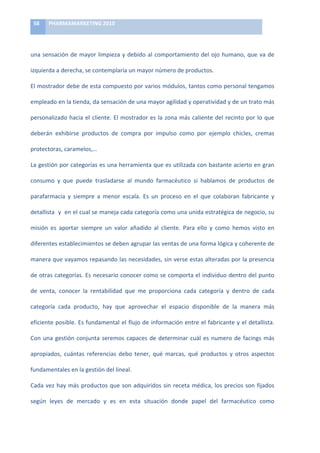 58	
     PHARMAMARKETING	
  2010	
  

	
  

una	
   sensación	
   de	
   mayor	
   limpieza	
   y	
   debido	
   al	
   comportamiento	
   del	
   ojo	
   humano,	
   que	
   va	
   de	
  

izquierda	
  a	
  derecha,	
  se	
  contemplaría	
  un	
  mayor	
  número	
  de	
  productos.	
  	
  	
  	
  

El	
  mostrador	
  debe	
  de	
  esta	
  compuesto	
  por	
  varios	
  módulos,	
  tantos	
  como	
  personal	
  tengamos	
  

empleado	
  en	
  la	
  tienda,	
  da	
  sensación	
  de	
  una	
  mayor	
  agilidad	
  y	
  operatividad	
  y	
  de	
  un	
  trato	
  más	
  

personalizado	
   hacia	
   el	
   cliente.	
   El	
   mostrador	
   es	
   la	
   zona	
   más	
   caliente	
   del	
   recinto	
   por	
   lo	
   que	
  

deberán	
   exhibirse	
   productos	
   de	
   compra	
   por	
   impulso	
   como	
   por	
   ejemplo	
   chicles,	
   cremas	
  

protectoras,	
  caramelos,…	
  

La	
  gestión	
  por	
  categorías	
  es	
  una	
  herramienta	
  que	
  es	
  utilizada	
  con	
  bastante	
  acierto	
  en	
  gran	
  

consumo	
   y	
   que	
   puede	
   trasladarse	
   al	
   mundo	
   farmacéutico	
   si	
   hablamos	
   de	
   productos	
   de	
  

parafarmacia	
   y	
   siempre	
   a	
   menor	
   escala.	
   Es	
   un	
   proceso	
   en	
   el	
   que	
   colaboran	
   fabricante	
   y	
  

detallista	
  	
  y	
  	
  en	
  el	
  cual	
  se	
  maneja	
  cada	
  categoría	
  como	
  una	
  unida	
  estratégica	
  de	
  negocio,	
  su	
  

misión	
   es	
   aportar	
   siempre	
   un	
   valor	
   añadido	
   al	
   cliente.	
   Para	
   ello	
   y	
   como	
   hemos	
   visto	
   en	
  

diferentes	
  establecimientos	
  se	
  deben	
  agrupar	
  las	
  ventas	
  de	
  una	
  forma	
  lógica	
  y	
  coherente	
  de	
  

manera	
  que	
  vayamos	
  repasando	
  las	
  necesidades,	
  sin	
  verse	
  estas	
  alteradas	
  por	
  la	
  presencia	
  

de	
  otras	
  categorías.	
  Es	
  necesario	
  conocer	
  como	
  se	
  comporta	
  el	
  individuo	
  dentro	
  del	
  punto	
  

de	
   venta,	
   conocer	
   la	
   rentabilidad	
   que	
   me	
   proporciona	
   cada	
   categoría	
   y	
   dentro	
   de	
   cada	
  

categoría	
   cada	
   producto,	
   hay	
   que	
   aprovechar	
   el	
   espacio	
   disponible	
   de	
   la	
   manera	
   más	
  

eficiente	
  posible.	
  Es	
  fundamental	
  el	
  flujo	
  de	
  información	
  entre	
  el	
  fabricante	
  y	
  el	
  detallista.	
  

Con	
   una	
   gestión	
   conjunta	
   seremos	
   capaces	
   de	
   determinar	
   cuál	
   es	
   numero	
   de	
   facings	
   más	
  

apropiados,	
   cuántas	
   referencias	
   debo	
   tener,	
   qué	
   marcas,	
   qué	
   productos	
   y	
   otros	
   aspectos	
  

fundamentales	
  en	
  la	
  gestión	
  del	
  lineal.	
  

Cada	
   vez	
   hay	
   más	
   productos	
   que	
   son	
   adquiridos	
   sin	
   receta	
   médica,	
   los	
   precios	
   son	
   fijados	
  

según	
   leyes	
   de	
   mercado	
   y	
   es	
   en	
   esta	
   situación	
   donde	
   papel	
   del	
   farmacéutico	
   como	
  
 