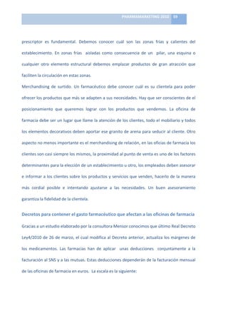 PHARMAMARKETING	
  2010	
   59	
  

                                                                               	
  

prescriptor	
   es	
   fundamental.	
   Debemos	
   conocer	
   cuál	
   son	
   las	
   zonas	
   frías	
   y	
   calientes	
   del	
  

establecimiento.	
   En	
   zonas	
   frías	
   	
   aisladas	
   como	
   consecuencia	
   de	
   un	
   	
   pilar,	
   una	
   esquina	
   o	
  

cualquier	
   otro	
   elemento	
   estructural	
   debemos	
   emplazar	
   productos	
   de	
   gran	
   atracción	
   que	
  

faciliten	
  la	
  circulación	
  en	
  estas	
  zonas.	
  	
  

Merchandising	
   de	
   surtido.	
   Un	
   farmacéutico	
   debe	
   conocer	
   cuál	
   es	
   su	
   clientela	
   para	
   poder	
  

ofrecer	
  los	
  productos	
  que	
  más	
  se	
  adapten	
  a	
  sus	
  necesidades.	
  Hay	
  que	
  ser	
  conscientes	
  de	
  el	
  

posicionamiento	
   que	
   queremos	
   lograr	
   con	
   los	
   productos	
   que	
   vendemos.	
   La	
   oficina	
   de	
  

farmacia	
  debe	
  ser	
  un	
  lugar	
  que	
  llame	
  la	
  atención	
  de	
  los	
  clientes,	
  todo	
  el	
  mobiliario	
  y	
  todos	
  

los	
  elementos	
  decorativos	
  deben	
  aportar	
  ese	
  granito	
  de	
  arena	
  para	
  seducir	
  al	
  cliente.	
  Otro	
  

aspecto	
   no	
   menos	
   importante	
   es	
   el	
   merchandising	
   de	
   relación,	
   en	
   las	
   oficias	
   de	
   farmacia	
   los	
  

clientes	
   son	
   casi	
   siempre	
   los	
   mismos,	
   la	
   proximidad	
   al	
   punto	
   de	
   venta	
   es	
   uno	
   de	
   los	
   factores	
  

determinantes	
   para	
   la	
   elección	
   de	
   un	
   establecimiento	
   u	
   otro,	
   los	
   empleados	
   deben	
   asesorar	
  

e	
  informar	
  a	
  los	
  clientes	
  sobre	
  los	
  productos	
  y	
  servicios	
  que	
  venden,	
  hacerlo	
  de	
  la	
  manera	
  

más	
   cordial	
   posible	
   e	
   intentando	
   ajustarse	
   a	
   las	
   necesidades.	
   Un	
   buen	
   asesoramiento	
  

garantiza	
  la	
  fidelidad	
  de	
  la	
  clientela.	
  


Decretos	
  para	
  contener	
  el	
  gasto	
  farmacéutico	
  que	
  afectan	
  a	
  las	
  oficinas	
  de	
  farmacia	
  

Gracias	
  a	
  un	
  estudio	
  elaborado	
  por	
  la	
  consultora	
  Mensor	
  conocimos	
  que	
  último	
  Real	
  Decreto	
  

Ley4/2010	
  de	
  26	
  de	
  marzo,	
  el	
  cual	
  modifica	
  al	
  Decreto	
  anterior,	
  actualiza	
  los	
  márgenes	
  de	
  

los	
   medicamentos.	
   Las	
   farmacias	
   han	
   de	
   aplicar	
   	
   unas	
   deducciones	
   	
   conjuntamente	
   a	
   la	
  

facturación	
  al	
  SNS	
  y	
  a	
  las	
  mutuas.	
  Estas	
  deducciones	
  dependerán	
  de	
  la	
  facturación	
  mensual	
  

de	
  las	
  oficinas	
  de	
  farmacia	
  en	
  euros.	
  	
  La	
  escala	
  es	
  la	
  siguiente:	
  
 