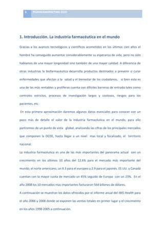 6	
     PHARMAMARKETING	
  2010	
  

    	
  

    	
  

1.	
  Introducción.	
  La	
  industria	
  farmacéutica	
  en	
  el	
  mundo	
  

Gracias	
   a	
   los	
   avances	
   tecnológicos	
   y	
   científicos	
   acometidos	
   en	
   los	
   últimos	
   cien	
   años	
   el	
  

hombre	
  ha	
  conseguido	
  aumentar	
  considerablemente	
  su	
  esperanza	
  de	
  vida,	
  pero	
  no	
  sólo	
  

hablamos	
  de	
  una	
  mayor	
  longevidad	
  sino	
  también	
  de	
  una	
  mayor	
  calidad.	
  A	
  diferencia	
  de	
  

otras	
   industrias	
   la	
   biofarmacéutica	
   desarrolla	
   productos	
   destinados	
   a	
   prevenir	
   o	
   curar	
  

enfermedades	
  que	
  afectan	
  a	
  la	
  	
  salud	
  y	
  el	
  bienestar	
  de	
  los	
  ciudadanos,	
  	
  	
  si	
  bien	
  esta	
  es	
  

una	
  de	
  las	
  más	
  rentables	
  y	
  proliferas	
  cuenta	
  con	
  difíciles	
  barreras	
  de	
  entrada	
  tales	
  como	
  

controles	
   estrictos,	
   procesos	
   de	
   investigación	
   largos	
   y	
   costosos,	
   riesgos	
   para	
   los	
  

pacientes,	
  etc.	
  

	
  En	
   esta	
   primera	
   aproximación	
   daremos	
   algunos	
   datos	
   esenciales	
   para	
   conocer	
   con	
   un	
  

poco	
   más	
   de	
   detalle	
   el	
   valor	
   de	
   la	
   industria	
   farmacéutica	
   en	
   el	
   mundo,	
   para	
   ello	
  

partiremos	
  de	
  un	
  punto	
  de	
  vista	
  	
  	
  global,	
  analizando	
  las	
  cifras	
  de	
  los	
  principales	
  mercados	
  

que	
   componen	
   la	
   OCDE,	
   hasta	
   llegar	
   a	
   un	
   nivel	
   	
   mas	
   local	
   y	
   focalizado,	
   el	
   	
   territorio	
  

nacional.	
  

La	
   industria	
   farmacéutica	
   es	
   una	
   de	
   las	
   más	
   importantes	
   del	
   panorama	
   actual	
   	
   con	
   un	
  

crecimiento	
   en	
   los	
   últimos	
   10	
   años	
   del	
   12.6%	
   para	
   el	
   mercado	
   más	
   importante	
   del	
  

mundo,	
  el	
  norte	
  americano,	
  un	
  9.3	
  para	
  el	
  europeo	
  y	
  2.9	
  para	
  el	
  japonés.	
  EE.UU.	
  y	
  Canadá	
  

cuentan	
  con	
  la	
  mayor	
  cuota	
  de	
  mercado	
  un	
  45%	
  seguido	
  de	
  Europa	
  	
  con	
  un	
  23%.	
  	
  En	
  el	
  

año	
  2008	
  los	
  10	
  mercados	
  mas	
  importantes	
  facturaron	
  564	
  billones	
  de	
  dólares.	
  

A	
  continuación	
  se	
  muestran	
  los	
  datos	
  ofrecidos	
  por	
  el	
  informe	
  anual	
  del	
  IMS	
  Health	
  para	
  

el	
  año	
  2006	
  y	
  2008	
  donde	
  se	
  exponen	
  las	
  ventas	
  totales	
  en	
  primer	
  lugar	
  y	
  el	
  crecimiento	
  

en	
  los	
  años	
  1998-­‐2005	
  a	
  continuación.	
  
 