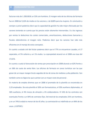 62	
     PHARMAMARKETING	
  2010	
  

	
  

facturan	
  más	
  de	
  1.200.001€	
  un	
  53%	
  son	
  hombres.	
  El	
  margen	
  neto	
  de	
  las	
  oficinas	
  de	
  farmacia	
  

fue	
  en	
  2008	
  de	
  9,16%	
  de	
  media	
  en	
  los	
  varones	
  y	
  	
  de	
  8,80%	
  para	
  las	
  mujeres.	
  En	
  conclusión	
  y	
  

siempre	
   a	
   priori	
   podemos	
   decir	
   que	
   la	
   capacidad	
   de	
   gestión	
   ha	
   sido	
   mejor	
   efectuada	
   por	
   los	
  

varones	
  teniendo	
  en	
  cuenta	
  que	
  los	
  precios	
  están	
  altamente	
  intervenidos.	
  Si	
  a	
  los	
  ingresos	
  

por	
   ventas	
   le	
   deducimos	
   los	
   costes	
   comerciales,	
   amortizaciones,	
   deducciones	
   bancarias	
   y	
  

fiscales	
   obtendremos	
   el	
   margen	
   neto.	
   Podemos	
   decir	
   que	
   los	
   varones	
   han	
   sido	
   más	
  

eficientes	
  en	
  el	
  manejo	
  de	
  estos	
  conceptos.	
  

En	
  cuanto	
  a	
  estado	
  civil	
  del	
  titular	
  podemos	
  decir	
  que	
  el	
  77%	
  se	
  encuentran	
  casados,	
  el	
  17	
  

separados,	
  el	
  5%	
  solteros	
  y	
  un	
  1%	
  viudos.	
  La	
  copropiedad	
  alcanzó	
  en	
  el	
  2008	
  una	
  tasa	
  del	
  

17,61%.	
  	
  

En	
  cuanto	
  a	
  cuota	
  la	
  facturación	
  de	
  ventas	
  por	
  prescripción	
  en	
  2008	
  alcanzó	
  un	
  62%	
  frente	
  a	
  

un	
   38%	
   de	
   cuota	
   de	
   venta	
   libre.	
   Las	
   oficinas	
   de	
   farmacia	
   en	
   zonas	
   turísticas	
   son	
   las	
   que	
  

gozan	
  de	
  un	
  mayor	
  margen	
  bruto	
  seguidas	
  de	
  las	
  de	
  zonas	
  de	
  mediana	
  y	
  alta	
  población.	
  Son	
  

también	
  como	
  es	
  lógico	
  las	
  que	
  cuentan	
  con	
  un	
  mayor	
  coste	
  de	
  personal	
  .	
  

En	
   materia	
   de	
   empleo	
   diremos	
   que	
   en	
   2008	
   el	
   promedio	
   de	
   la	
   plantilla	
   se	
   encontraba	
   en	
  

3,33	
  empleados.	
  De	
  esta	
  plantilla	
  el	
  30%	
  son	
  farmacéuticos,	
  el	
  29%	
  auxiliares	
  diplomados,	
  el	
  

36%	
   auxiliares,	
   el	
   4%	
   mozos	
   de	
   almacén	
   y	
   1%	
   colaboradores.	
   El	
   16%	
   de	
   los	
   contratos	
   son	
  

eventuales	
  frente	
  a	
  un	
  84%	
  de	
  contratos	
  fijos.	
  Del	
  total	
  de	
  los	
  empleados	
  25%	
  son	
  hombres,	
  

y	
  en	
  un	
  74%	
  la	
  edad	
  es	
  menor	
  de	
  los	
  45	
  años.	
  La	
  contratación	
  es	
  indefinida	
  en	
  un	
  84%	
  de	
  los	
  

casos.	
  (ASPIME)	
  
 