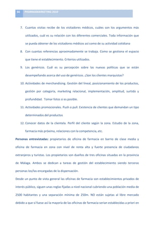 66	
      PHARMAMARKETING	
  2010	
  

	
  

            7. Cuantas	
   visitas	
   recibe	
   de	
   los	
   visitadores	
   médicos,	
   cuáles	
   son	
   los	
   argumentos	
   más	
  

                  utilizados,	
  cuál	
  es	
  su	
  relación	
  con	
  los	
  diferentes	
  comerciales.	
  Toda	
  información	
  que	
  

                  se	
  pueda	
  obtener	
  de	
  los	
  visitadores	
  médicos	
  así	
  como	
  de	
  su	
  actividad	
  cotidiana	
  

            8. Con	
   cuantas	
   referencias	
   aproximadamente	
   se	
   trabaja.	
   Como	
   se	
   gestiona	
   el	
   espacio	
  

                  que	
  tiene	
  el	
  establecimiento.	
  Criterios	
  utilizados.	
  

            9. Los	
   genéricos.	
   Cuál	
   es	
   su	
   percepción	
   sobre	
   las	
   nuevas	
   políticas	
   que	
   se	
   están	
  

                  desempeñando	
  acerca	
  del	
  uso	
  de	
  genéricos.	
  ¿Son	
  los	
  clientes	
  marquistas?	
  

            10. Actividades	
  de	
  merchandising.	
  Gestión	
  del	
  lineal,	
  posicionamiento	
  de	
  los	
  productos,	
  

                  gestión	
   por	
   categoría,	
   marketing	
   relacional,	
   implementación,	
   amplitud,	
   surtido	
   y	
  

                  profundidad.	
  	
  Tomar	
  fotos	
  si	
  es	
  posible.	
  

            11. Actividades	
   promocionales.	
   Push	
   o	
   pull.	
   Existencia	
   de	
   clientes	
   que	
   demandan	
   un	
   tipo	
  

                  determinados	
  del	
  productos	
  

            12. Conocer	
   datos	
   de	
   la	
   clientela.	
   Perfil	
   del	
   cliente	
   según	
   la	
   zona.	
   Estudio	
   de	
   la	
   zona,	
  

                  farmacia	
  más	
  próxima,	
  relaciones	
  con	
  la	
  competencia,	
  etc.	
  

Personas	
   entrevistadas:	
   propietarios	
   de	
   oficina	
   de	
   farmacia	
   en	
   barrio	
   de	
   clase	
   media	
   y	
  

oficina	
   de	
   farmacia	
   en	
   zona	
   con	
   nivel	
   de	
   renta	
   alta	
   y	
   fuerte	
   presencia	
   de	
   ciudadanos	
  

extranjeros	
  y	
  turistas.	
  Los	
  propietarios	
  son	
  dueños	
  de	
  tres	
  oficinas	
  situadas	
  en	
  la	
  provincia	
  

de	
   Málaga.	
   Ambos	
   se	
   dedican	
   a	
   tareas	
   de	
   gestión	
   del	
   establecimiento	
   siendo	
   terceras	
  

personas	
  los/las	
  encargadas	
  de	
  la	
  dispensación.	
  

Desde	
  un	
  punto	
  de	
  vista	
  general	
  las	
  oficinas	
  de	
  farmacia	
  son	
  establecimientos	
  privados	
  de	
  

interés	
  público,	
  siguen	
  unas	
  reglas	
  fijadas	
  a	
  nivel	
  nacional	
  cubriendo	
  una	
  población	
  media	
  de	
  

2500	
   habitantes	
   y	
   una	
   separación	
   mínima	
   de	
   250m.	
   NO	
   están	
   sujetas	
   al	
   libre	
   mercado	
  

debido	
  a	
  que	
  sí	
  fuese	
  así	
  la	
  mayoría	
  de	
  las	
  oficinas	
  de	
  farmacia	
  serian	
  establecidas	
  a	
  priori	
  en	
  
 