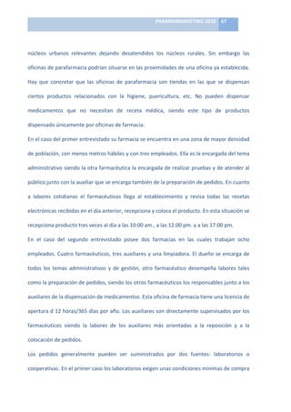 PHARMAMARKETING	
  2010	
   67	
  

                                                                               	
  

núcleos	
   urbanos	
   relevantes	
   dejando	
   desatendidos	
   los	
   núcleos	
   rurales.	
   Sin	
   embargo	
   las	
  

oficinas	
   de	
   parafarmacia	
   podrían	
   situarse	
   en	
   las	
   proximidades	
   de	
   una	
   oficina	
   ya	
   establecida.	
  

Hay	
   que	
   concretar	
   que	
   las	
   oficinas	
   de	
   parafarmacia	
   son	
   tiendas	
   en	
   las	
   que	
   se	
   dispensan	
  

ciertos	
   productos	
   relacionados	
   con	
   la	
   higiene,	
   puericultura,	
   etc.	
   No	
   pueden	
   dispensar	
  

medicamentos	
   que	
   no	
   necesitan	
   de	
   receta	
   médica,	
   siendo	
   este	
   tipo	
   de	
   productos	
  

dispensado	
  únicamente	
  por	
  oficinas	
  de	
  farmacia.	
  

En	
  el	
  caso	
  del	
  primer	
  entrevistado	
  su	
  farmacia	
  se	
  encuentra	
  en	
  una	
  zona	
  de	
  mayor	
  densidad	
  

de	
  población,	
  con	
  menos	
  metros	
  hábiles	
  y	
  con	
  tres	
  empleados.	
  Ella	
  es	
  la	
  encargada	
  del	
  tema	
  

administrativo	
  siendo	
  la	
  otra	
  farmacéutica	
  la	
  encargada	
  de	
  realizar	
  pruebas	
  y	
  de	
  atender	
  al	
  

público	
  junto	
  con	
  la	
  auxiliar	
  que	
  se	
  encarga	
  también	
  de	
  la	
  preparación	
  de	
  pedidos.	
  En	
  cuanto	
  

a	
   labores	
   cotidianas	
   el	
   farmacéuticos	
   llega	
   al	
   establecimiento	
   y	
   revisa	
   todas	
   las	
   recetas	
  

electrónicas	
  recibidas	
  en	
  el	
  día	
  anterior,	
  recepciona	
  y	
  coloca	
  el	
  producto.	
  En	
  esta	
  situación	
  se	
  

recepciona	
  producto	
  tres	
  veces	
  al	
  día	
  a	
  las	
  10:00	
  am.,	
  a	
  las	
  12:00	
  pm.	
  y	
  a	
  las	
  17:00	
  pm.	
  	
  

En	
   el	
   caso	
   del	
   segundo	
   entrevistado	
   posee	
   dos	
   farmacias	
   en	
   las	
   cuales	
   trabajan	
   ocho	
  

empleados.	
  Cuatro	
  farmacéuticos,	
  tres	
  auxiliares	
  y	
  una	
  limpiadora.	
  El	
  dueño	
  se	
  encarga	
  de	
  

todos	
   los	
   temas	
   administrativos	
   y	
   de	
   gestión,	
   otro	
   farmacéutico	
   desempeña	
   labores	
   tales	
  

como	
   la	
   preparación	
   de	
   pedidos,	
   siendo	
   los	
   otros	
   farmacéuticos	
   los	
   responsables	
   junto	
   a	
   los	
  

auxiliares	
  de	
  la	
  dispensación	
  de	
  medicamentos.	
  Esta	
  oficina	
  de	
  farmacia	
  tiene	
  una	
  licencia	
  de	
  

apertura	
  d	
  12	
  horas/365	
  días	
  por	
  año.	
  Los	
  auxiliares	
  son	
  directamente	
  supervisados	
  por	
  los	
  

farmacéuticos	
   siendo	
   la	
   labores	
   de	
   los	
   auxiliares	
   más	
   orientadas	
   a	
   la	
   reposición	
   y	
   a	
   la	
  

colocación	
  de	
  pedidos.	
  

Los	
   pedidos	
   generalmente	
   pueden	
   ser	
   suministrados	
   por	
   dos	
   fuentes:	
   laboratorios	
   o	
  

cooperativas.	
  En	
  el	
  primer	
  caso	
  los	
  laboratorios	
  exigen	
  unas	
  condiciones	
  mínimas	
  de	
  compra	
  
 