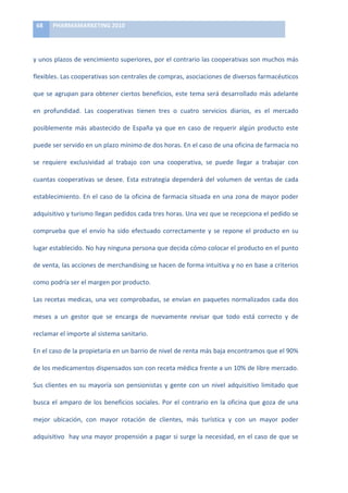 68	
     PHARMAMARKETING	
  2010	
  

	
  

y	
  unos	
  plazos	
  de	
  vencimiento	
  superiores,	
  por	
  el	
  contrario	
  las	
  cooperativas	
  son	
  muchos	
  más	
  

flexibles.	
  Las	
  cooperativas	
  son	
  centrales	
  de	
  compras,	
  asociaciones	
  de	
  diversos	
  farmacéuticos	
  

que	
  se	
  agrupan	
  para	
  obtener	
  ciertos	
  beneficios,	
  este	
  tema	
  será	
  desarrollado	
  más	
  adelante	
  

en	
   profundidad.	
   Las	
   cooperativas	
   tienen	
   tres	
   o	
   cuatro	
   servicios	
   diarios,	
   es	
   el	
   mercado	
  

posiblemente	
   más	
   abastecido	
   de	
   España	
   ya	
   que	
   en	
   caso	
   de	
   requerir	
   algún	
   producto	
   este	
  

puede	
  ser	
  servido	
  en	
  un	
  plazo	
  mínimo	
  de	
  dos	
  horas.	
  En	
  el	
  caso	
  de	
  una	
  oficina	
  de	
  farmacia	
  no	
  

se	
   requiere	
   exclusividad	
   al	
   trabajo	
   con	
   una	
   cooperativa,	
   se	
   puede	
   llegar	
   a	
   trabajar	
   con	
  

cuantas	
   cooperativas	
   se	
   desee.	
   Esta	
   estrategia	
   dependerá	
   del	
   volumen	
   de	
   ventas	
   de	
   cada	
  

establecimiento.	
   En	
   el	
   caso	
   de	
   la	
   oficina	
   de	
   farmacia	
   situada	
   en	
   una	
   zona	
   de	
   mayor	
   poder	
  

adquisitivo	
  y	
  turismo	
  llegan	
  pedidos	
  cada	
  tres	
  horas.	
  Una	
  vez	
  que	
  se	
  recepciona	
  el	
  pedido	
  se	
  

comprueba	
   que	
   el	
   envío	
   ha	
   sido	
   efectuado	
   correctamente	
   y	
   se	
   repone	
   el	
   producto	
   en	
   su	
  

lugar	
  establecido.	
  No	
  hay	
  ninguna	
  persona	
  que	
  decida	
  cómo	
  colocar	
  el	
  producto	
  en	
  el	
  punto	
  

de	
   venta,	
   las	
   acciones	
   de	
   merchandising	
   se	
   hacen	
   de	
   forma	
   intuitiva	
   y	
   no	
   en	
   base	
   a	
   criterios	
  

como	
  podría	
  ser	
  el	
  margen	
  por	
  producto.	
  	
  

Las	
   recetas	
   medicas,	
   una	
   vez	
   comprobadas,	
   se	
   envían	
   en	
   paquetes	
   normalizados	
   cada	
   dos	
  

meses	
   a	
   un	
   gestor	
   que	
   se	
   encarga	
   de	
   nuevamente	
   revisar	
   que	
   todo	
   está	
   correcto	
   y	
   de	
  

reclamar	
  el	
  importe	
  al	
  sistema	
  sanitario.	
  	
  

En	
  el	
  caso	
  de	
  la	
  propietaria	
  en	
  un	
  barrio	
  de	
  nivel	
  de	
  renta	
  más	
  baja	
  encontramos	
  que	
  el	
  90%	
  

de	
   los	
   medicamentos	
   dispensados	
   son	
   con	
   receta	
   médica	
   frente	
   a	
   un	
   10%	
   de	
   libre	
   mercado.	
  

Sus	
   clientes	
   en	
   su	
   mayoría	
   son	
   pensionistas	
   y	
   gente	
   con	
   un	
   nivel	
   adquisitivo	
   limitado	
   que	
  

busca	
   el	
   amparo	
   de	
   los	
   beneficios	
   sociales.	
   Por	
   el	
   contrario	
   en	
   la	
   oficina	
   que	
   goza	
   de	
   una	
  

mejor	
   ubicación,	
   con	
   mayor	
   rotación	
   de	
   clientes,	
   más	
   turística	
   y	
   con	
   un	
   mayor	
   poder	
  

adquisitivo	
  	
  hay	
  una	
  mayor	
  propensión	
  a	
  pagar	
  si	
  surge	
  la	
  necesidad,	
  en	
  el	
  caso	
  de	
  que	
  se	
  
 