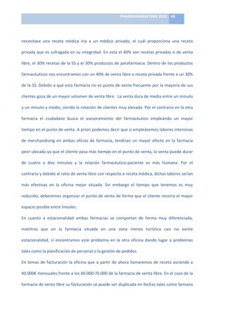 PHARMAMARKETING	
  2010	
   69	
  

                                                                                	
  

necesitase	
   una	
   receta	
   médica	
   iría	
   a	
   un	
   médico	
   privado,	
   el	
   cuál	
   proporciona	
   una	
   receta	
  

privada	
  que	
  es	
  sufragada	
  en	
  su	
  integridad.	
  En	
  esta	
  el	
  40%	
  son	
  recetas	
  privadas	
  o	
  de	
  venta	
  

libre,	
  el	
  30%	
  recetas	
  de	
  la	
  SS	
  y	
  el	
  30%	
  productos	
  de	
  parafarmacia.	
  Dentro	
  de	
  los	
  productos	
  

farmacéuticos	
   nos	
   encontramos	
   con	
   un	
   40%	
   de	
   venta	
   libre	
   o	
   receta	
   privada	
   frente	
   a	
   un	
   30%	
  

de	
  la	
  SS.	
  Debido	
  a	
  que	
  esta	
  farmacia	
  no	
  es	
  punto	
  de	
  venta	
  frecuente	
  por	
  la	
  mayoría	
  de	
  sus	
  

clientes	
  goza	
  de	
  un	
  mayor	
  volumen	
  de	
  venta	
  libre.	
  	
  La	
  venta	
  dura	
  de	
  media	
  entre	
  un	
  minuto	
  

y	
  un	
  minuto	
  y	
  medio,	
  siendo	
  la	
  rotación	
  de	
  clientes	
  muy	
  elevada.	
  Por	
  el	
  contrario	
  en	
  la	
  otra	
  

farmacia	
   el	
   ciudadano	
   busca	
   el	
   asesoramiento	
   del	
   farmacéutico	
   empleando	
   un	
   mayor	
  

tiempo	
   en	
   el	
   punto	
   de	
   venta.	
   A	
   priori	
   podemos	
   decir	
   que	
   si	
   empleásemos	
   labores	
   intensivas	
  

de	
   merchandising	
   en	
   ambas	
   oficias	
   de	
   farmacia,	
   tendrían	
   un	
   mayor	
   efecto	
   en	
   la	
   farmacia	
  

peor	
  ubicada	
  ya	
  que	
  el	
  cliente	
  pasa	
  más	
  tiempo	
  en	
  el	
  punto	
  de	
  venta,	
  la	
  venta	
  puede	
  durar	
  

de	
   cuatro	
   a	
   diez	
   minutos	
   y	
   la	
   relación	
   farmacéutico-­‐paciente	
   es	
   más	
   humana.	
   Por	
   el	
  

contrario	
  y	
  debido	
  al	
  ratio	
  de	
  venta	
  libre	
  con	
  respecto	
  a	
  receta	
  médica,	
  dichas	
  labores	
  serían	
  

más	
   efectivas	
   en	
   la	
   oficina	
   mejor	
   situada.	
   Sin	
   embargo	
   el	
   tiempo	
   que	
   tenemos	
   es	
   muy	
  

reducido,	
  deberemos	
  organizar	
  el	
  punto	
  de	
  venta	
  de	
  forma	
  que	
  el	
  cliente	
  recorra	
  el	
  mayor	
  

espacio	
  posible	
  entre	
  lineales.	
  	
  

En	
   cuanto	
   a	
   estacionalidad	
   ambas	
   farmacias	
   se	
   comportan	
   de	
   forma	
   muy	
   diferenciada,	
  

mientras	
   que	
   en	
   la	
   farmacia	
   situada	
   en	
   una	
   zona	
   menos	
   turística	
   casi	
   no	
   existe	
  

estacionalidad,	
   sí	
   encontramos	
   este	
   problema	
   en	
   la	
   otra	
   oficina	
   dando	
   lugar	
   a	
   problemas	
  

tales	
  como	
  la	
  planificación	
  de	
  personal	
  o	
  la	
  gestión	
  de	
  pedidos.	
  	
  

En	
   temas	
   de	
   facturación	
   la	
   oficina	
   que	
   a	
   partir	
   de	
   ahora	
   llamaremos	
   de	
   receta	
   asciende	
   a	
  

40.000€	
   mensuales	
   frente	
   a	
   los	
   60.000-­‐70.000	
   de	
   la	
   farmacia	
   de	
   venta	
   libre.	
   En	
   el	
   caso	
   de	
   la	
  

farmacia	
  de	
  venta	
  libre	
  su	
  facturación	
  se	
  puede	
  ver	
  duplicada	
  en	
  fechas	
  tales	
  como	
  Semana	
  
 