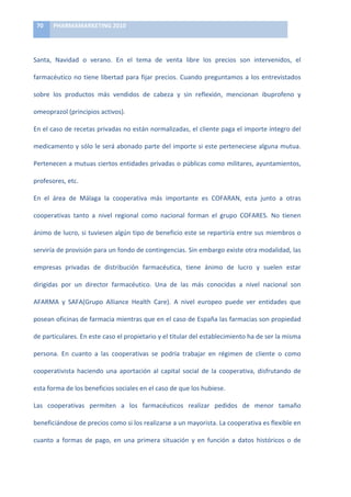 70	
     PHARMAMARKETING	
  2010	
  

	
  

Santa,	
   Navidad	
   o	
   verano.	
   En	
   el	
   tema	
   de	
   venta	
   libre	
   los	
   precios	
   son	
   intervenidos,	
   el	
  

farmacéutico	
   no	
   tiene	
   libertad	
   para	
   fijar	
   precios.	
   Cuando	
   preguntamos	
   a	
   los	
   entrevistados	
  

sobre	
   los	
   productos	
   más	
   vendidos	
   de	
   cabeza	
   y	
   sin	
   reflexión,	
   mencionan	
   ibuprofeno	
   y	
  

omeoprazol	
  (principios	
  activos).	
  	
  

En	
  el	
  caso	
  de	
  recetas	
  privadas	
  no	
  están	
  normalizadas,	
  el	
  cliente	
  paga	
  el	
  importe	
  íntegro	
  del	
  

medicamento	
  y	
  sólo	
  le	
  será	
  abonado	
  parte	
  del	
  importe	
  si	
  este	
  perteneciese	
  alguna	
  mutua.	
  

Pertenecen	
  a	
  mutuas	
  ciertos	
  entidades	
  privadas	
  o	
  públicas	
  como	
  militares,	
  ayuntamientos,	
  

profesores,	
  etc.	
  	
  

En	
   el	
   área	
   de	
   Málaga	
   la	
   cooperativa	
   más	
   importante	
   es	
   COFARAN,	
   esta	
   junto	
   a	
   otras	
  

cooperativas	
   tanto	
   a	
   nivel	
   regional	
   como	
   nacional	
   forman	
   el	
   grupo	
   COFARES.	
   No	
   tienen	
  

ánimo	
  de	
  lucro,	
  si	
  tuviesen	
  algún	
  tipo	
  de	
  beneficio	
  este	
  se	
  repartiría	
  entre	
  sus	
  miembros	
  o	
  

serviría	
  de	
  provisión	
  para	
  un	
  fondo	
  de	
  contingencias.	
  Sin	
  embargo	
  existe	
  otra	
  modalidad,	
  las	
  

empresas	
   privadas	
   de	
   distribución	
   farmacéutica,	
   tiene	
   ánimo	
   de	
   lucro	
   y	
   suelen	
   estar	
  

dirigidas	
   por	
   un	
   director	
   farmacéutico.	
   Una	
   de	
   las	
   más	
   conocidas	
   a	
   nivel	
   nacional	
   son	
  

AFARMA	
   y	
   SAFA(Grupo	
   Alliance	
   Health	
   Care).	
   A	
   nivel	
   europeo	
   puede	
   ver	
   entidades	
   que	
  

posean	
  oficinas	
  de	
  farmacia	
  mientras	
  que	
  en	
  el	
  caso	
  de	
  España	
  las	
  farmacias	
  son	
  propiedad	
  

de	
  particulares.	
  En	
  este	
  caso	
  el	
  propietario	
  y	
  el	
  titular	
  del	
  establecimiento	
  ha	
  de	
  ser	
  la	
  misma	
  

persona.	
   En	
   cuanto	
   a	
   las	
   cooperativas	
   se	
   podría	
   trabajar	
   en	
   régimen	
   de	
   cliente	
   o	
   como	
  

cooperativista	
   haciendo	
   una	
   aportación	
   al	
   capital	
   social	
   de	
   la	
   cooperativa,	
   disfrutando	
   de	
  

esta	
  forma	
  de	
  los	
  beneficios	
  sociales	
  en	
  el	
  caso	
  de	
  que	
  los	
  hubiese.	
  	
  

Las	
   cooperativas	
   permiten	
   a	
   los	
   farmacéuticos	
   realizar	
   pedidos	
   de	
   menor	
   tamaño	
  

beneficiándose	
  de	
  precios	
  como	
  si	
  los	
  realizarse	
  a	
  un	
  mayorista.	
  La	
  cooperativa	
  es	
  flexible	
  en	
  

cuanto	
   a	
   formas	
   de	
   pago,	
   en	
   una	
   primera	
   situación	
   y	
   en	
   función	
   a	
   datos	
   históricos	
   o	
   de	
  
 