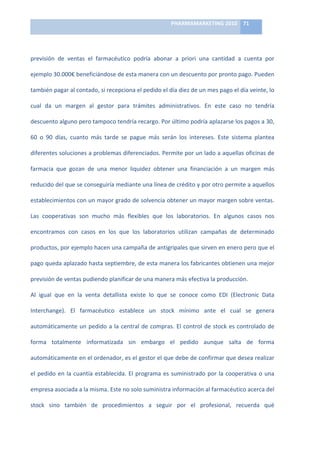PHARMAMARKETING	
  2010	
   71	
  

                                                                           	
  

previsión	
   de	
   ventas	
   el	
   farmacéutico	
   podría	
   abonar	
   a	
   priori	
   una	
   cantidad	
   a	
   cuenta	
   por	
  

ejemplo	
  30.000€	
  beneficiándose	
  de	
  esta	
  manera	
  con	
  un	
  descuento	
  por	
  pronto	
  pago.	
  Pueden	
  

también	
  pagar	
  al	
  contado,	
  si	
  recepciona	
  el	
  pedido	
  el	
  día	
  diez	
  de	
  un	
  mes	
  pago	
  el	
  día	
  veinte,	
  lo	
  

cual	
   da	
   un	
   margen	
   al	
   gestor	
   para	
   trámites	
   administrativos.	
   En	
   este	
   caso	
   no	
   tendría	
  

descuento	
  alguno	
  pero	
  tampoco	
  tendría	
  recargo.	
  Por	
  último	
  podría	
  aplazarse	
  los	
  pagos	
  a	
  30,	
  

60	
   o	
   90	
   días,	
   cuanto	
   más	
   tarde	
   se	
   pague	
   más	
   serán	
   los	
   intereses.	
   Este	
   sistema	
   plantea	
  

diferentes	
  soluciones	
  a	
  problemas	
  diferenciados.	
  Permite	
  por	
  un	
  lado	
  a	
  aquellas	
  oficinas	
  de	
  

farmacia	
   que	
   gozan	
   de	
   una	
   menor	
   liquidez	
   obtener	
   una	
   financiación	
   a	
   un	
   margen	
   más	
  

reducido	
  del	
  que	
  se	
  conseguiría	
  mediante	
  una	
  línea	
  de	
  crédito	
  y	
  por	
  otro	
  permite	
  a	
  aquellos	
  

establecimientos	
  con	
  un	
  mayor	
  grado	
  de	
  solvencia	
  obtener	
  un	
  mayor	
  margen	
  sobre	
  ventas.	
  

Las	
   cooperativas	
   son	
   mucho	
   más	
   flexibles	
   que	
   los	
   laboratorios.	
   En	
   algunos	
   casos	
   nos	
  

encontramos	
   con	
   casos	
   en	
   los	
   que	
   los	
   laboratorios	
   utilizan	
   campañas	
   de	
   determinado	
  

productos,	
   por	
   ejemplo	
   hacen	
   una	
   campaña	
   de	
   antigripales	
   que	
   sirven	
   en	
   enero	
   pero	
   que	
   el	
  

pago	
  queda	
  aplazado	
  hasta	
  septiembre,	
  de	
  esta	
  manera	
  los	
  fabricantes	
  obtienen	
  una	
  mejor	
  

previsión	
  de	
  ventas	
  pudiendo	
  planificar	
  de	
  una	
  manera	
  más	
  efectiva	
  la	
  producción.	
  

Al	
   igual	
   que	
   en	
   la	
   venta	
   detallista	
   existe	
   lo	
   que	
   se	
   conoce	
   como	
   EDI	
   (Electronic	
   Data	
  

Interchange).	
   El	
   farmacéutico	
   establece	
   un	
   stock	
   mínimo	
   ante	
   el	
   cual	
   se	
   genera	
  

automáticamente	
   un	
   pedido	
   a	
   la	
   central	
   de	
   compras.	
   El	
   control	
   de	
   stock	
   es	
   controlado	
   de	
  

forma	
   totalmente	
   informatizada	
   sin	
   embargo	
   el	
   pedido	
   aunque	
   salta	
   de	
   forma	
  

automáticamente	
   en	
   el	
   ordenador,	
   es	
   el	
   gestor	
   el	
   que	
   debe	
   de	
   confirmar	
   que	
   desea	
   realizar	
  

el	
   pedido	
   en	
   la	
   cuantía	
   establecida.	
   El	
   programa	
   es	
   suministrado	
   por	
   la	
   cooperativa	
   o	
   una	
  

empresa	
  asociada	
  a	
  la	
  misma.	
  Este	
  no	
  solo	
  suministra	
  información	
  al	
  farmacéutico	
  acerca	
  del	
  

stock	
   sino	
   también	
   de	
   procedimientos	
   a	
   seguir	
   por	
   el	
   profesional,	
   recuerda	
   qué	
  
 