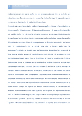 72	
     PHARMAMARKETING	
  2010	
  

	
  

medicamentos	
   son	
   con	
   receta,	
   cuáles	
   no,	
   que	
   consejos	
   deben	
   de	
   darse	
   al	
   paciente,	
   que	
  

indicaciones,	
  etc.	
  De	
  una	
  manera	
  u	
  otra	
  ayuda	
  al	
  profesional	
  a	
  seguir	
  la	
  legislación	
  vigente	
  

en	
  materia	
  de	
  dispensación	
  de	
  productos	
  farmacéuticos.	
  	
  	
  	
  	
  

En	
  cuanto	
  a	
  ventas	
  el	
  farmacéutico	
  recibe	
  visita	
  de	
  delegados	
  o	
  visitadores	
  farmacéuticos.	
  La	
  

frecuencia	
  de	
  las	
  visitas	
  dependerá	
  del	
  tipo	
  de	
  establecimiento	
  y	
  de	
  los	
  acuerdo	
  establecidos	
  

con	
  los	
  laboratorios	
  .	
  En	
  este	
  caso	
  las	
  farmacias	
  comparten	
  las	
  compras	
  reduciendo	
  de	
  esta	
  

forma	
  el	
  gasto.	
  Son	
  los	
  mismo	
  clientes,	
  en	
  este	
  caso	
  los	
  farmacéuticos,	
  los	
  que	
  llaman	
  a	
  los	
  

delegados	
   para	
   concertar	
   visitas,	
   sin	
   embargo	
   cuando	
   un	
   delegado	
   se	
   encuentra	
   por	
   la	
   zona	
  

visita	
   el	
   establecimiento	
   por	
   si	
   hiciese	
   falta	
   algo	
   o	
   hubiera	
   algún	
   tipo	
   de	
  

reclamación/incidencia.	
   En	
   algunos	
   casos	
   los	
   delegado	
   de	
   laboratorios	
   con	
   los	
   que	
   no	
   se	
  

tiene	
   mucha	
   relación	
   visitan	
   el	
   establecimiento	
   para	
   informar	
   al	
   farmacéutico	
   sobre	
  

lanzamientos	
  de	
  nuevos	
  productos	
  o	
  de	
  la	
  existencia	
  de	
  fármacos	
  alternativos	
  a	
  los	
  que	
  el	
  

normalmente	
   utiliza.	
   El	
   delegado	
   es	
   el	
   encargado	
   de	
   exponer	
   al	
   cliente	
   las	
   diferentes	
  

condiciones	
   comerciales,	
   funcionan	
   mediante	
   una	
   escala	
   en	
   la	
   cual	
   integran	
   volumen	
   de	
  

compra	
  y	
  periodos	
  de	
  pago.	
  Exponen	
  al	
  cliente	
  los	
  beneficios	
  a	
  los	
  que	
  pueden	
  adscribirse.	
  

Según	
   los	
   entrevistados	
   entre	
   los	
   delegados	
   y	
   los	
   profesionales	
   no	
   hay	
   mucha	
   incendia	
   en	
  

labores	
   de	
   merchandising	
   en	
   las	
   oficinas	
   de	
   farmacia.	
   Por	
   regla	
   general	
   el	
   farmacéutico	
   es	
  

una	
  persona	
  tradicional	
  que	
  está	
  poco	
  familiarizada	
  con	
  estas	
  labores,	
  coloca	
  el	
  producto	
  de	
  

forma	
   intuitiva	
   y	
   según	
   del	
   espacio	
   que	
   dispone.	
   El	
   merchandising	
   es	
   un	
   concepto	
   más	
  

moderno,	
  no	
  aplican	
  técnicas	
  tales	
  como	
  la	
  gestión	
  por	
  categorías	
  o	
  la	
  implementación.	
  Este	
  

tema	
  ha	
  sido	
  abandonado	
  en	
  gran	
  parte	
  porque	
  las	
  farmacias	
  disponían	
  por	
  aquel	
  entonces	
  

de	
   exclusividad	
   y	
   debido	
   a	
   que	
   la	
   ley	
   prohíbe	
   la	
   exposición	
   de	
   medicamentos	
   al	
   público.	
  

Según	
   los	
   entrevistados	
   esta	
   tendencia	
   está	
   cambiando	
   en	
   aquellas	
   oficinas	
   de	
   farmacia	
   con	
  
 