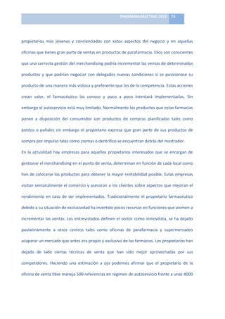 PHARMAMARKETING	
  2010	
   73	
  

                                                                         	
  

propietarios	
   más	
   jóvenes	
   y	
   concienciados	
   con	
   estos	
   aspectos	
   del	
   negocio	
   y	
   en	
   aquellas	
  

oficinas	
  que	
  tienes	
  gran	
  parte	
  de	
  ventas	
  en	
  productos	
  de	
  parafarmacia.	
  Ellos	
  son	
  conscientes	
  

que	
  una	
  correcta	
  gestión	
  del	
  merchandising	
  podría	
  incrementar	
  las	
  ventas	
  de	
  determinados	
  

productos	
   y	
   que	
   podrían	
   negociar	
   con	
   delegados	
   nuevas	
   condiciones	
   si	
   se	
   posicionase	
   su	
  

producto	
  de	
  una	
  manera	
  más	
  vistosa	
  y	
  preferente	
  que	
  los	
  de	
  la	
  competencia.	
  Estas	
  acciones	
  

crean	
   valor,	
   el	
   farmacéutico	
   las	
   conoce	
   y	
   poco	
   a	
   poco	
   intentará	
   implementarlas.	
   Sin	
  

embargo	
  el	
  autoservicio	
  está	
  muy	
  limitado.	
  Normalmente	
  los	
  productos	
  que	
  estas	
  farmacias	
  

ponen	
   a	
   disposición	
   del	
   consumidor	
   son	
   productos	
   de	
   compras	
   planificadas	
   tales	
   como	
  

potitos	
   o	
   pañales	
   sin	
   embargo	
   el	
   propietario	
   expresa	
   que	
   gran	
   parte	
   de	
   sus	
   productos	
   de	
  

compra	
  por	
  impulso	
  tales	
  como	
  cremas	
  o	
  dentrífico	
  se	
  encuentran	
  detrás	
  del	
  mostrador.	
  	
  

En	
   la	
   actualidad	
   hay	
   empresas	
   para	
   aquellos	
   propietarios	
   interesados	
   que	
   se	
   encargan	
   de	
  

gestionar	
  el	
  merchandising	
  en	
  el	
  punto	
  de	
  venta,	
  determinan	
  en	
  función	
  de	
  cada	
  local	
  como	
  

han	
  de	
  colocarse	
  los	
  productos	
  para	
  obtener	
  la	
  mayor	
  rentabilidad	
  posible.	
  Estas	
  empresas	
  

visitan	
  semanalmente	
  el	
  comercio	
  y	
  asesoran	
  a	
  los	
  clientes	
  sobre	
  aspectos	
  que	
  mejoran	
  el	
  

rendimiento	
   en	
   caso	
   de	
   ser	
   implementados.	
   Tradicionalmente	
   el	
   propietario	
   farmacéutico	
  

debido	
  a	
  su	
  situación	
  de	
  exclusividad	
  ha	
  invertido	
  pocos	
  recursos	
  en	
  funciones	
  que	
  animen	
  a	
  

incrementar	
  las	
  ventas.	
  Los	
  entrevistados	
  definen	
  el	
  sector	
  como	
  inmovilista,	
  se	
  ha	
  dejado	
  

paulatinamente	
   a	
   otros	
   centros	
   tales	
   como	
   oficinas	
   de	
   parafarmacia	
   y	
   supermercados	
  

acaparar	
  un	
  mercado	
  que	
  antes	
  era	
  propio	
  y	
  exclusivo	
  de	
  las	
  farmacias.	
  Los	
  propietarios	
  han	
  

dejado	
   de	
   lado	
   ciertas	
   técnicas	
   de	
   venta	
   que	
   han	
   sido	
   mejor	
   aprovechadas	
   por	
   sus	
  

competidores.	
   Haciendo	
   una	
   estimación	
   a	
   ojo	
   podemos	
   afirmar	
   que	
   el	
   propietario	
   de	
   la	
  

oficina	
  de	
  venta	
  libre	
  maneja	
  500	
  referencias	
  en	
  régimen	
  de	
  autoservicio	
  frente	
  a	
  unas	
  4000	
  
 