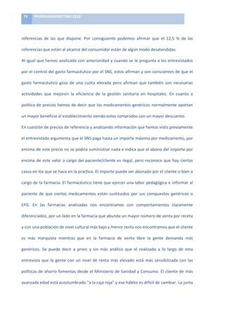 74	
     PHARMAMARKETING	
  2010	
  

	
  

referencias	
   de	
   las	
   que	
   dispone.	
   Por	
   consiguiente	
   podemos	
   afirmar	
   que	
   el	
   12,5	
   %	
   de	
   las	
  

referencias	
  que	
  están	
  al	
  alcance	
  del	
  consumidor	
  están	
  de	
  algún	
  modo	
  desatendidas.	
  	
  

Al	
  igual	
  que	
  hemos	
  analizado	
  con	
  anterioridad	
  y	
  cuando	
  se	
  le	
  pregunta	
  a	
  los	
  entrevistados	
  

por	
  el	
  control	
  del	
  gasto	
  farmacéutico	
  por	
  el	
  SNS,	
  estos	
  afirman	
  y	
  son	
  conscientes	
  de	
  que	
  el	
  

gasto	
   farmacéutico	
   goza	
   de	
   una	
   cuota	
   elevada	
   pero	
   afirman	
   que	
   también	
   son	
   necesarias	
  

actividades	
   que	
   mejoren	
   la	
   eficiencia	
   de	
   la	
   gestión	
   sanitaria	
   en	
   hospitales.	
   En	
   cuanto	
   a	
  

política	
   de	
   precios	
   hemos	
   de	
   decir	
   que	
   los	
   medicamentos	
   genéricos	
   normalmente	
   aportan	
  

un	
  mayor	
  beneficio	
  al	
  establecimiento	
  siendo	
  estos	
  comprados	
  con	
  un	
  mayor	
  descuento.	
  

En	
  cuestión	
  de	
  precios	
  de	
  referencia	
  y	
  analizando	
  información	
  que	
  hemos	
  visto	
  previamente	
  

el	
  entrevistado	
  argumenta	
  que	
  el	
  SNS	
  paga	
  hasta	
  un	
  importe	
  máximo	
  por	
  medicamento,	
  por	
  

encima	
  de	
  este	
  precio	
  no	
  se	
  podría	
  suministrar	
  nada	
  e	
  indica	
  que	
  el	
  abono	
  del	
  importe	
  por	
  

encima	
   de	
   este	
   valor	
   a	
   cargo	
   del	
   paciente/cliente	
   es	
   ilegal,	
   pero	
   reconoce	
   que	
   hay	
   ciertos	
  

casos	
  en	
  los	
  que	
  se	
  hace	
  en	
  la	
  práctica.	
  El	
  importe	
  puede	
  ser	
  abonado	
  por	
  el	
  cliente	
  o	
  bien	
  a	
  

cargo	
  de	
  la	
  farmacia.	
  El	
  farmacéutico	
  tiene	
  que	
  ejercer	
  una	
  labor	
  pedagógica	
  e	
  informar	
  al	
  

paciente	
   de	
   que	
   ciertos	
   medicamentos	
   están	
   sustituidos	
   por	
   sus	
   compuestos	
   genéricos	
   o	
  

EFG.	
   En	
   las	
   farmacias	
   analizadas	
   nos	
   encontramos	
   con	
   comportamientos	
   claramente	
  

diferenciados,	
  por	
  un	
  lado	
  en	
  la	
  farmacia	
  que	
  abunda	
  un	
  mayor	
  número	
  de	
  venta	
  por	
  receta	
  

y	
  con	
  una	
  población	
  de	
  nivel	
  cultural	
  más	
  bajo	
  y	
  menor	
  renta	
  nos	
  encontramos	
  que	
  el	
  cliente	
  

es	
   más	
   marquista	
   mientras	
   que	
   en	
   la	
   farmacia	
   de	
   venta	
   libre	
   la	
   gente	
   demanda	
   más	
  

genéricos.	
   Se	
   puede	
   decir	
   a	
   priori	
   y	
   sin	
   más	
   análisis	
   que	
   el	
   realizado	
   a	
   lo	
   largo	
   de	
   esta	
  

entrevista	
   que	
   la	
   gente	
   con	
   un	
   nivel	
   de	
   renta	
   más	
   elevado	
   está	
   más	
   sensibilizada	
   con	
   las	
  

políticas	
  de	
  ahorro	
  fomentas	
  desde	
  el	
  Ministerio	
  de	
  Sanidad	
  y	
  Consumo.	
  El	
  cliente	
  de	
  más	
  

avanzada	
  edad	
  está	
  acostumbrado	
  “a	
  la	
  caja	
  roja”	
  y	
  ese	
  hábito	
  es	
  difícil	
  de	
  cambiar.	
  La	
  junta	
  
 