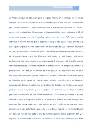 PHARMAMARKETING	
  2010	
   75	
  

                                                                               	
  

de	
   Andalucía	
   según	
   nos	
   comentan	
   quiso	
   ir	
   un	
   paso	
   más	
   allá	
   en	
   el	
   temas	
   de	
   los	
   precios	
   de	
  

referencia.	
  Cuando	
  una	
  patente	
  de	
  un	
  medicamento	
  expira	
  queda	
  libre	
  para	
  su	
  fabricación	
  

por	
   cualquier	
   laboratorio,	
   puede	
   darse	
   que	
   para	
   el	
   mismo	
   principio	
   activo	
   por	
   ejemplo	
  

omeoprazol,	
  puedan	
  haber	
  diferentes	
  precio	
  de	
  venta	
  al	
  público	
  como	
  pudiera	
  ser	
  4,5,7	
  y	
  8	
  

euros.	
   La	
   Junta	
   coge	
   el	
   precio	
   de	
   aquellos	
   medicamentos	
   de	
   menor	
   PVP,	
   hace	
   la	
   media	
   y	
  

establece	
   el	
   importe	
   máximo	
   que	
   se	
   pagaría	
   por	
   ese	
   principio	
   activo,	
   lo	
   que	
   en	
   este	
   caso	
  

daría	
   lugar	
   a	
   un	
   precio	
   máximo	
   de	
   referencia	
   del	
   omeoprazol	
   de	
   4,5€.	
   La	
   revisión	
   de	
   precios	
  

se	
   hace	
   cada	
   seis	
   meses.	
   Cuando	
   una	
   política	
   de	
   este	
   tipo	
   es	
   adoptada	
   provoca	
   un	
   aumento	
  

de	
   la	
   competitividad	
   entre	
   los	
   diferentes	
   laboratorios	
   ya	
   que	
   durante	
   seis	
   meses	
  

posiblemente	
   dos	
   marcas	
   copen	
   la	
   mayora	
   de	
   cuota	
   de	
   mercado.	
   Esta	
   situación	
   obliga	
   a	
  

establecer	
  políticas	
  de	
  descuento	
  al	
  detallista	
  a	
  costa	
  de	
  reducir	
  los	
  márgenes	
  o	
  aumentar	
  la	
  

productividad.	
   Para	
   reducir	
   los	
   efectos	
   de	
   estas	
   políticas	
   los	
   laboratorios	
   han	
   de	
   estar	
  

lanzando	
  productos	
  nuevos	
  con	
  cierta	
  regularidad,	
  para	
  ello	
  comercializan	
  diferentes	
  formas	
  

de	
   producto	
   como	
   puede	
   ser,	
   comprimidos,	
   cápsulas	
   gastrosintéticas,	
   de	
   liberación	
  

retardada,	
   etc.	
   Cuando	
   la	
   patente	
   de	
   un	
   producto	
   ha	
   llegado	
   a	
   su	
   fin,	
   lanzan	
   un	
   nuevo	
  

producto	
   en	
   una	
   nueva	
   forma	
   y	
   con	
   una	
   patente	
   diferente.	
   De	
   este	
   modo	
   si	
   un	
   médico	
  

prescribe	
   un	
   compuesto	
   en	
   una	
   forma	
   diferenciada	
   a	
   la	
   de	
   libre	
   de	
   patente	
   el	
   sistema	
  

abonará	
   el	
   importe	
   integro	
   del	
   producto.	
   Se	
   aumenta	
   el	
   ciclo	
   de	
   vida	
   del	
   producto.	
   Nos	
  

comentan	
   los	
   entrevistados	
   que	
   estas	
   política	
   de	
   intervención	
   en	
   precios	
   son	
   menos	
  

comunes	
   en	
   el	
   resto	
   de	
   la	
   Unión	
   Europea.	
   En	
   el	
   caso	
   de	
   que	
   hubiera	
   dos	
   medicamentos	
   una	
  

que	
   actúa	
   de	
   manera	
   más	
   global	
   y	
   otro	
   de	
   manera	
   específica	
   siendo	
   el	
   primero	
   EFG	
   y	
   el	
  

segundo	
   un	
   medicamento	
   con	
   marca,	
   se	
   requeriría	
   un	
   visado	
   que	
   certifique	
   que	
   dicho	
  
 