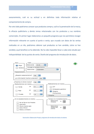 PHARMAMARKETING	
  2010	
   77	
  

                                                                               	
  

asesoramiento,	
   cuál	
   es	
   su	
   actitud	
   y	
   en	
   definitiva	
   toda	
   información	
   relativa	
   al	
  

comportamiento	
  de	
  compra.	
  

Por	
  otro	
  lado	
  podríamos	
  conocer	
  que	
  productos	
  compra,	
  cuál	
  es	
  la	
  penetración	
  de	
  la	
  marca,	
  

la	
   eficacia	
   publicitaria	
   y	
   demás	
   temas	
   relacionados	
   con	
   los	
   productos	
   y	
   sus	
   nombres	
  

comerciales.	
  En	
  primer	
  lugar	
  elaboramos	
  un	
  pequeño	
  programa	
  que	
  nos	
  permitiera	
  recoger	
  

información	
   relevante	
   en	
   cuanto	
   al	
   punto	
   e	
   venta,	
   que	
   cruzada	
   con	
   datos	
   de	
   las	
   ventas	
  

realizadas	
   en	
   un	
   día,	
   podríamos	
   obtener	
   qué	
   productos	
   se	
   han	
   vendido,	
   cómo	
   se	
   han	
  

vendido	
   y	
   qué	
   beneficio	
   se	
   ha	
   obtenido.	
   No	
   ha	
   sido	
   imposible	
   llevar	
   a	
   cabo	
   este	
   estudio	
   por	
  

indisponibilidad	
  	
  de	
  los	
  puntos	
  de	
  venta.	
  Diseño	
  del	
  programa	
  de	
  introducción	
  de	
  datos.	
  




                                                                                                                                                                  	
  
                              Ilustración	
  :Elaboración	
  Propia,	
  programa	
  de	
  introducción	
  datos	
  al	
  sistema
 