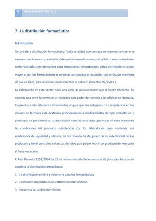 78	
     PHARMAMARKETING	
  2010	
  

	
  


7.	
  	
  La	
  distribución	
  farmacéutica.	
  	
  

Introducción	
  

Se	
   considera	
   distribución	
   farmacéutica	
   “toda	
   actividad	
   que	
   consista	
   en	
   obtener,	
   conservar	
   o	
  

exportar	
  medicamentos,	
  excluido	
  el	
  despacho	
  de	
  medicamentos	
  al	
  público;	
  estas	
  actividades	
  

serán	
  realizadas	
  con	
  fabricantes	
  o	
  sus	
  depositarios,	
  importadores,	
  otros	
  distribuidores	
  al	
  por	
  

mayor	
  o	
  con	
  los	
  farmacéuticos	
  o	
  personas	
  autorizadas	
  o	
  facultadas	
  por	
  el	
  Estado	
  miembro	
  

de	
  que	
  se	
  trate,	
  para	
  dispensar	
  medicamentos	
  al	
  público”	
  (Directiva	
  92/25/CE	
  )	
  

La	
   distribución	
   en	
   este	
   sector	
   tiene	
   una	
   serie	
   de	
   peculiaridades	
   que	
   la	
   hacen	
   diferente.	
   Se	
  

necesita	
  una	
  serie	
  de	
  permisos	
  y	
  requisitos	
  para	
  poder	
  dar	
  servicio	
  a	
  las	
  oficinas	
  de	
  farmacia,	
  

los	
   precios	
   están	
   altamente	
   intervenidos	
   al	
   igual	
   que	
   los	
   márgenes.	
   La	
   competencia	
   en	
   las	
  

oficinas	
   de	
   farmacia	
   está	
   destinada	
   principalmente	
   a	
   medicamentos	
   de	
   tipo	
   publicitarios	
   y	
  

productos	
  de	
  parafarmacia.	
  La	
  distribución	
  farmacéutica	
  debe	
  garantizar	
  en	
  todo	
  momento	
  

las	
   condiciones	
   del	
   producto	
   establecidas	
   por	
   los	
   laboratorios	
   para	
   mantener	
   sus	
  

condiciones	
   de	
   seguridad	
   y	
   eficacia.	
   La	
   distribución	
   ha	
   de	
   garantizar	
   la	
   autenticidad	
   de	
   los	
  

productos	
  y	
  llevar	
  controles	
  exhaustos	
  de	
  lotes	
  para	
  poder	
  retirar	
  un	
  producto	
  del	
  mercado	
  

si	
  fuese	
  necesario.	
  	
  

El	
  Real	
  Decreto	
  2.259/1994	
  de	
  25	
  de	
  noviembre	
  establece	
  una	
  serie	
  de	
  principios	
  básicos	
  en	
  

cuanto	
  a	
  la	
  distribución	
  farmacéutica:	
  

1. La	
  distribución	
  es	
  libre	
  y	
  voluntaria	
  para	
  los	
  farmacéuticos	
  

2. El	
  almacén	
  mayorista	
  es	
  un	
  establecimiento	
  sanitario	
  

3. Presencia	
  de	
  un	
  director	
  técnico	
  
 