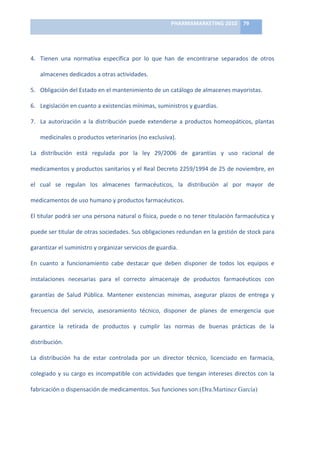 PHARMAMARKETING	
  2010	
   79	
  

                                                                        	
  

4. Tienen	
   una	
   normativa	
   específica	
   por	
   lo	
   que	
   han	
   de	
   encontrarse	
   separados	
   de	
   otros	
  

     almacenes	
  dedicados	
  a	
  otras	
  actividades.	
  

5. Obligación	
  del	
  Estado	
  en	
  el	
  mantenimiento	
  de	
  un	
  catálogo	
  de	
  almacenes	
  mayoristas.	
  

6. Legislación	
  en	
  cuanto	
  a	
  existencias	
  mínimas,	
  suministros	
  y	
  guardias.	
  

7. La	
   autorización	
   a	
   la	
   distribución	
   puede	
   extenderse	
   a	
   productos	
   homeopáticos,	
   plantas	
  

     medicinales	
  o	
  productos	
  veterinarios	
  (no	
  exclusiva).	
  

La	
   distribución	
   está	
   regulada	
   por	
   la	
   ley	
   29/2006	
   de	
   garantías	
   y	
   uso	
   racional	
   de	
  

medicamentos	
  y	
  productos	
  sanitarios	
  y	
  el	
  Real	
  Decreto	
  2259/1994	
  de	
  25	
  de	
  noviembre,	
  en	
  

el	
   cual	
   se	
   regulan	
   los	
   almacenes	
   farmacéuticos,	
   la	
   distribución	
   al	
   por	
   mayor	
   de	
  

medicamentos	
  de	
  uso	
  humano	
  y	
  productos	
  farmacéuticos.	
  	
  

El	
  titular	
  podrá	
  ser	
  una	
  persona	
  natural	
  o	
  física,	
  puede	
  o	
  no	
  tener	
  titulación	
  farmacéutica	
  y	
  

puede	
  ser	
  titular	
  de	
  otras	
  sociedades.	
  Sus	
  obligaciones	
  redundan	
  en	
  la	
  gestión	
  de	
  stock	
  para	
  

garantizar	
  el	
  suministro	
  y	
  organizar	
  servicios	
  de	
  guardia.	
  	
  

En	
   cuanto	
   a	
   funcionamiento	
   cabe	
   destacar	
   que	
   deben	
   disponer	
   de	
   todos	
   los	
   equipos	
   e	
  

instalaciones	
   necesarias	
   para	
   el	
   correcto	
   almacenaje	
   de	
   productos	
   farmacéuticos	
   con	
  

garantías	
   de	
   Salud	
   Pública.	
   Mantener	
   existencias	
   mínimas,	
   asegurar	
   plazos	
   de	
   entrega	
   y	
  

frecuencia	
   del	
   servicio,	
   asesoramiento	
   técnico,	
   disponer	
   de	
   planes	
   de	
   emergencia	
   que	
  

garantice	
   la	
   retirada	
   de	
   productos	
   y	
   cumplir	
   las	
   normas	
   de	
   buenas	
   prácticas	
   de	
   la	
  

distribución.	
  	
  

La	
   distribución	
   ha	
   de	
   estar	
   controlada	
   por	
   un	
   director	
   técnico,	
   licenciado	
   en	
   farmacia,	
  

colegiado	
   y	
   su	
   cargo	
   es	
   incompatible	
   con	
   actividades	
   que	
   tengan	
   intereses	
   directos	
   con	
   la	
  

fabricación	
  o	
  dispensación	
  de	
  medicamentos.	
  Sus	
  funciones	
  son:(Dra.Martinez García)	
  
 