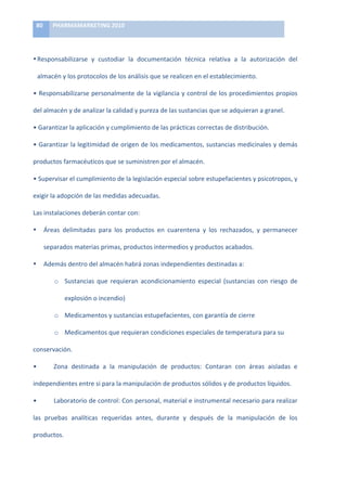 80	
     PHARMAMARKETING	
  2010	
  

	
  

• Responsabilizarse	
   y	
   custodiar	
   la	
   documentación	
   técnica	
   relativa	
   a	
   la	
   autorización	
   del	
  

       almacén	
  y	
  los	
  protocolos	
  de	
  los	
  análisis	
  que	
  se	
  realicen	
  en	
  el	
  establecimiento.	
  

•	
  Responsabilizarse	
  personalmente	
  de	
  la	
  vigilancia	
  y	
  control	
  de	
  los	
  procedimientos	
  propios	
  

del	
  almacén	
  y	
  de	
  analizar	
  la	
  calidad	
  y	
  pureza	
  de	
  las	
  sustancias	
  que	
  se	
  adquieran	
  a	
  granel.	
  

•	
  Garantizar	
  la	
  aplicación	
  y	
  cumplimiento	
  de	
  las	
  prácticas	
  correctas	
  de	
  distribución.	
  

•	
  Garantizar	
  la	
  legitimidad	
  de	
  origen	
  de	
  los	
  medicamentos,	
  sustancias	
  medicinales	
  y	
  demás	
  

productos	
  farmacéuticos	
  que	
  se	
  suministren	
  por	
  el	
  almacén.	
  

•	
  Supervisar	
  el	
  cumplimiento	
  de	
  la	
  legislación	
  especial	
  sobre	
  estupefacientes	
  y	
  psicotropos,	
  y	
  

exigir	
  la	
  adopción	
  de	
  las	
  medidas	
  adecuadas.	
  

Las	
  instalaciones	
  deberán	
  contar	
  con:	
  

•           Áreas	
   delimitadas	
   para	
   los	
   productos	
   en	
   cuarentena	
   y	
   los	
   rechazados,	
   y	
   permanecer	
  

            separados	
  materias	
  primas,	
  productos	
  intermedios	
  y	
  productos	
  acabados.	
  

•           Además	
  dentro	
  del	
  almacén	
  habrá	
  zonas	
  independientes	
  destinadas	
  a:	
  

                 o Sustancias	
   que	
   requieran	
   acondicionamiento	
   especial	
   (sustancias	
   con	
   riesgo	
   de	
  

                      explosión	
  o	
  incendio)	
  

                 o Medicamentos	
  y	
  sustancias	
  estupefacientes,	
  con	
  garantía	
  de	
  cierre	
  

                 o Medicamentos	
  que	
  requieran	
  condiciones	
  especiales	
  de	
  temperatura	
  para	
  su	
  

conservación.	
  

•	
              Zona	
   destinada	
   a	
   la	
   manipulación	
   de	
   productos:	
   Contaran	
   con	
   áreas	
   aisladas	
   e	
  

independientes	
  entre	
  si	
  para	
  la	
  manipulación	
  de	
  productos	
  sólidos	
  y	
  de	
  productos	
  líquidos.	
  

•	
              Laboratorio	
   de	
   control:	
   Con	
   personal,	
   material	
   e	
   instrumental	
   necesario	
   para	
   realizar	
  

las	
   pruebas	
   analíticas	
   requeridas	
   antes,	
   durante	
   y	
   después	
   de	
   la	
   manipulación	
   de	
   los	
  

productos.	
  
 