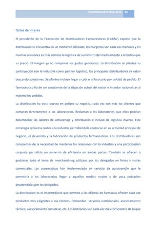 PHARMAMARKETING	
  2010	
   83	
  

                                                                            	
  

Datos	
  de	
  interés	
  

El	
   presidente	
   de	
   la	
   Federación	
   de	
   Distribuidores	
   Farmacéuticos	
   (Fedifar)	
   expone	
   que	
   la	
  

distribución	
  se	
  encuentra	
  en	
  un	
  momento	
  delicado,	
  los	
  márgenes	
  son	
  cada	
  vez	
  menores	
  y	
  en	
  

muchas	
  ocasiones	
  es	
  más	
  costoso	
  la	
  logística	
  de	
  suministro	
  del	
  medicamento	
  a	
  la	
  botica	
  que	
  

su	
   precio.	
   El	
   margen	
   ya	
   no	
   compensa	
   los	
   gastos	
   generados.	
   La	
   distribución	
   se	
   plantea	
   su	
  

participación	
  con	
  la	
  industria	
  como	
  partner	
  logístico,	
  los	
  principales	
  distribuidores	
  ya	
  están	
  

buscando	
   soluciones.	
   Se	
   plantea	
   incluso	
   llegar	
   a	
   cobrar	
   al	
   boticario	
   por	
   unidad	
   de	
   pedido.	
   El	
  

farmacéutico	
  ha	
  de	
  ser	
  consciente	
  de	
  la	
  situación	
  actual	
  del	
  sector	
  e	
  intentar	
  racionalizar	
  al	
  

máximo	
  los	
  pedidos.	
  	
  	
  

La	
   distribución	
   ha	
   visto	
   puesto	
   en	
   peligro	
   su	
   negocio,	
   cada	
   vez	
   son	
   más	
   los	
   clientes	
   que	
  

compran	
   directamente	
   a	
   los	
   laboratorios.	
   Reclaman	
   a	
   los	
   laboratorios	
   que	
   ellos	
   podrían	
  

desempeñar	
   las	
   labores	
   de	
   almacenaje	
   y	
   distribución	
   e	
   incluso	
   de	
   logística	
   inversa.	
   Esta	
  

estrategia	
  reduciría	
  costes	
  a	
  la	
  industria	
  permitiéndole	
  centrarse	
  en	
  su	
  actividad	
  principal	
  de	
  

negocio,	
   el	
   desarrollo	
   y	
   la	
   fabricación	
   de	
   productos	
   farmacéuticos.	
   Los	
   distribuidores	
   son	
  

conscientes	
  de	
  la	
  necesidad	
  de	
  mantener	
  las	
  relaciones	
  con	
  la	
  industria	
  y	
  una	
  participación	
  

conjunta	
   permitiría	
   un	
   aumento	
   de	
   eficiencia	
   en	
   ambas	
   partes.	
   También	
   se	
   ofrecen	
   a	
  

gestionar	
   todo	
   el	
   tema	
   de	
   merchandising	
   utilizaos	
   por	
   los	
   delegados	
   en	
   ferias	
   y	
   visitas	
  

comerciales.	
   Las	
   cooperativas	
   han	
   implementado	
   un	
   servicio	
   de	
   autotransfer	
   que	
   le	
  

permitiría	
   a	
   los	
   laboratorios	
   llegar	
   a	
   aquellos	
   medios	
   rurales	
   o	
   de	
   poca	
   población	
  

desatendidos	
  por	
  los	
  delegados.	
  	
  	
  

La	
  distribución	
  es	
  el	
  intermediario	
  que	
  permite	
  a	
  las	
  oficinas	
  de	
  farmacias	
  ofrecer	
  cada	
  vez	
  

productos	
   más	
   exigentes	
   a	
   sus	
   clientes.	
   Demandan	
   	
   servicios	
   nutricionales,	
   asesoramiento	
  

técnico,	
  asesoramiento	
  comercial,	
  etc.	
  Los	
  boticarios	
  son	
  cada	
  vez	
  más	
  conscientes	
  de	
  lo	
  que	
  
 