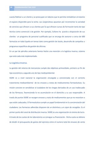 84	
     PHARMAMARKETING	
  2010	
  

	
  

cuesta	
  fidelizar	
  a	
  un	
  cliente	
  y	
  se	
  preocupan	
  en	
  labores	
  que	
  le	
  permita	
  rentabilizar	
  al	
  máximo	
  

el	
  espacio	
  disponible	
  para	
  la	
  venta.	
  Las	
  cooperativas	
  apuestan	
  por	
  incrementar	
  la	
  variedad	
  

de	
   servicios	
   que	
   ofrecen	
   a	
   sus	
   clientes	
   por	
   lo	
   que	
   ofrecen	
   cursos	
   de	
   formación	
   tanto	
   de	
   tipo	
  

técnico	
  como	
  comercial	
  o	
  de	
  gestión.	
  Por	
  ejemplo,	
  Cofares	
  ha	
  	
  puesto	
  a	
  disposición	
  de	
  sus	
  

clientes	
   	
   un	
   programa	
   de	
   personal	
   cualificado	
   que	
   se	
   encarga	
   de	
   asesorar	
   a	
   cerca	
   de	
   600	
  

farmacias	
  en	
  toda	
  España	
  en	
  temas	
  tales	
  como	
  gestión	
  de	
  stocks,	
  desarrollo	
  de	
  campañas	
  o	
  

programas	
  específicos	
  de	
  gestión	
  de	
  oficinas.	
  	
  

En	
   un	
   par	
   de	
   párrafos	
   anteriores	
   hemos	
   hecho	
   una	
   mención	
   a	
   la	
   logística	
   inversa,	
   sistema	
  

que	
  está	
  cada	
  más	
  implementado.	
  	
  


La	
  Logística	
  Inversa.	
  

La	
  gestión	
  del	
  retorno	
  de	
  mercancías	
  cumple	
  dos	
  objetivos	
  primordiales,	
  primero	
  un	
  fín	
  de	
  

tipo	
  económico	
  y	
  segundo	
  uno	
  de	
  tipo	
  medioambiental.	
  	
  

SIGRE	
   es	
   a	
   nivel	
   nacional	
   la	
   organización	
   encargada	
   y	
   concienciada	
   con	
   el	
   correcto	
  

tratamiento	
   medioambiental	
   	
   de	
   los	
   envases	
   y	
   restos	
   de	
   medicamentos	
   farmacéuticos.	
   Su	
  

misión	
  consiste	
  en	
  sensibilizar	
  al	
  ciudadano	
  de	
  los	
  riesgos	
  derivados	
  de	
  un	
  uso	
  inadecuado	
  

de	
   los	
   fármacos,	
   favoreciendo	
   la	
   no	
   acumulación	
   en	
   el	
   domicilio	
   y	
   su	
   uso	
   responsable.	
   A	
  

través	
  de	
  puntos	
  SiGRE	
  se	
  recogen	
  envases	
  y	
  resto	
  de	
  medicamentos	
  que	
  ya	
  no	
  necesitan	
  o	
  

que	
  están	
  caducados.	
  El	
  farmacéutico	
  cumple	
  un	
  papel	
  fundamental	
  en	
  la	
  concienciación	
  del	
  

ciudadano.	
  Las	
  farmacias	
  adheridas	
  disponen	
  de	
  un	
  distintivo	
  y	
  un	
  cajon	
  de	
  recogidas.	
  Es	
  el	
  

primer	
  punto	
  del	
  canal	
  de	
  distribución	
  inversa.	
  SIGRE	
  es	
  una	
  organización	
  sin	
  ánimo	
  de	
  lucro.	
  	
  

A	
  través	
  de	
  las	
  cuotas	
  de	
  los	
  laboratorios	
  se	
  consigue	
  su	
  financiación.	
  	
  Dicha	
  cuota	
  se	
  obtiene	
  

de	
  dividir	
  el	
  presupuesto	
  de	
  gastos	
  del	
  ejercicio	
  entre	
  el	
  numero	
  total	
  de	
  envases	
  de	
  venta	
  
 