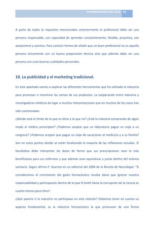 PHARMAMARKETING	
  2010	
   93	
  

                                                                            	
  

A	
   parte	
   de	
   todos	
   lo	
   requisitos	
   mencionados	
   anteriormente	
   el	
   profesional	
   debe	
   ser	
   una	
  

persona	
   responsable,	
   con	
   capacidad	
   de	
   aprender	
   constantemente,	
   flexible,	
   proactiva,	
   con	
  

autocontrol	
  y	
  asertiva.	
  Para	
  concluir	
  hemos	
  de	
  añadir	
  que	
  un	
  buen	
  profesional	
  no	
  es	
  aquella	
  

persona	
   únicamente	
   con	
   un	
   buena	
   preparación	
   técnica	
   sino	
   que	
   además	
   debe	
   ser	
   una	
  

persona	
  con	
  unas	
  buenas	
  cualidades	
  personales.	
  



10.	
  La	
  publicidad	
  y	
  el	
  marketing	
  tradicional.	
  

En	
  este	
  apartado	
  vamos	
  a	
  explorar	
  las	
  diferentes	
  herramientas	
  que	
  ha	
  utilizado	
  la	
  industria	
  

para	
   promover	
   e	
   incentivar	
   las	
   ventas	
   de	
   sus	
   productos.	
   La	
   cooperación	
   entre	
   industria	
   y	
  

investigadores	
   médicos	
   da	
   lugar	
   a	
   muchas	
   interpretaciones	
   que	
   en	
   muchos	
   de	
   los	
   casos	
   han	
  

sido	
  cuestionadas.	
  	
  

¿Dónde	
  está	
  el	
  límite	
  de	
  lo	
  que	
  es	
  ético	
  y	
  lo	
  que	
  no?	
  ¿Está	
  la	
  industria	
  comprando	
  de	
  algún	
  

modo	
   al	
   médico	
   prescriptor?	
   ¿Podemos	
   aceptar	
   que	
   un	
   laboratorio	
   pague	
   un	
   viaje	
   a	
   un	
  

congreso?	
  ¿Podemos	
  aceptar	
  que	
  pague	
  un	
  viaje	
  de	
  vacaciones	
  al	
  medico/a	
  y	
  a	
  su	
  familia?	
  

Son	
   en	
   estos	
   puntos	
   donde	
   se	
   están	
   focalizando	
   la	
   mayoría	
   de	
   las	
   reflexiones	
   actuales.	
   El	
  

facultativo	
   debe	
   interpretar	
   los	
   datos	
   de	
   forma	
   que	
   sus	
   prescripciones	
   sean	
   lo	
   más	
  

beneficiosas	
  para	
  sus	
  enfermos	
  y	
  que	
  además	
  sean	
  equitativas	
  y	
  justas	
  dentro	
  del	
  sistema	
  

sanitario.	
  Según	
  afirma	
  P.	
  Guerreo	
  en	
  un	
  editorial	
  del	
  2004	
  de	
  la	
  Revista	
  de	
  Neurología:	
  “Si	
  

consideramos	
   el	
   crecimiento	
   del	
   gasto	
   farmacéutico	
   resulta	
   obvio	
   que	
   ignorar	
   nuestra	
  

responsabilidad	
   y	
   participación	
   dentro	
   de	
   lo	
   que	
   R.Smith	
   llama	
   la	
   corrupción	
   de	
   la	
   ciencia	
   es	
  

cuanto	
  menos	
  poco	
  ético”.	
  

¿Qué	
   pasaría	
   si	
   la	
   industria	
   no	
   participase	
   en	
   esta	
   relación?	
   Debemos	
   tener	
   en	
   cuenta	
   un	
  

aspecto	
   fundamental,	
   es	
   la	
   industria	
   farmacéutica	
   la	
   que	
   promueve	
   de	
   una	
   forma	
  
 
