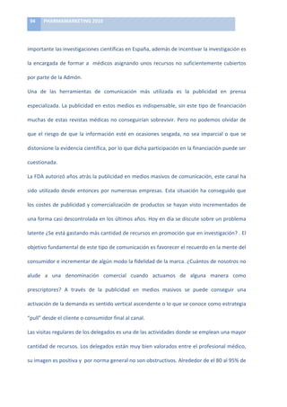 94	
     PHARMAMARKETING	
  2010	
  

	
  

importante	
  las	
  investigaciones	
  científicas	
  en	
  España,	
  además	
  de	
  incentivar	
  la	
  investigación	
  es	
  

la	
   encargada	
   de	
   formar	
   a	
   	
   médicos	
   asignando	
   unos	
   recursos	
   no	
   suficientemente	
   cubiertos	
  

por	
  parte	
  de	
  la	
  Admón.	
  	
  

Una	
   de	
   las	
   herramientas	
   de	
   comunicación	
   más	
   utilizada	
   es	
   la	
   publicidad	
   en	
   prensa	
  

especializada.	
  La	
  publicidad	
  en	
  estos	
  medios	
  es	
  indispensable,	
  sin	
  este	
  tipo	
  de	
  financiación	
  

muchas	
   de	
   estas	
   revistas	
   médicas	
   no	
   conseguirían	
   sobrevivir.	
   Pero	
   no	
   podemos	
   olvidar	
   de	
  

que	
   el	
   riesgo	
   de	
   que	
   la	
   información	
   esté	
   en	
   ocasiones	
   sesgada,	
   no	
   sea	
   imparcial	
   o	
   que	
   se	
  

distorsione	
  la	
  evidencia	
  científica,	
  por	
  lo	
  que	
  dicha	
  participación	
  en	
  la	
  financiación	
  puede	
  ser	
  

cuestionada.	
  

La	
  FDA	
  autorizó	
  años	
  atrás	
  la	
  publicidad	
  en	
  medios	
  masivos	
  de	
  comunicación,	
  este	
  canal	
  ha	
  

sido	
   utilizado	
   desde	
   entonces	
   por	
   numerosas	
   empresas.	
   Esta	
   situación	
   ha	
   conseguido	
   que	
  

los	
   costes	
   de	
   publicidad	
   y	
   comercialización	
   de	
   productos	
   se	
   hayan	
   visto	
   incrementados	
   de	
  

una	
  forma	
  casi	
  descontrolada	
  en	
  los	
  últimos	
  años.	
  Hoy	
  en	
  día	
  se	
  discute	
  sobre	
  un	
  problema	
  

latente	
  ¿Se	
  está	
  gastando	
  más	
  cantidad	
  de	
  recursos	
  en	
  promoción	
  que	
  en	
  investigación?	
  .	
  El	
  

objetivo	
  fundamental	
  de	
  este	
  tipo	
  de	
  comunicación	
  es	
  favorecer	
  el	
  recuerdo	
  en	
  la	
  mente	
  del	
  

consumidor	
   e	
   incrementar	
   de	
   algún	
   modo	
   la	
   fidelidad	
   de	
   la	
   marca.	
   ¿Cuántos	
   de	
   nosotros	
   no	
  

alude	
   a	
   una	
   denominación	
   comercial	
   cuando	
   actuamos	
   de	
   alguna	
   manera	
   como	
  

prescriptores?	
   A	
   través	
   de	
   la	
   publicidad	
   en	
   medios	
   masivos	
   se	
   puede	
   conseguir	
   una	
  

activación	
  de	
  la	
  demanda	
  es	
  sentido	
  vertical	
  ascendente	
  o	
  lo	
  que	
  se	
  conoce	
  como	
  estrategia	
  

“pull”	
  desde	
  el	
  cliente	
  o	
  consumidor	
  final	
  al	
  canal.	
  	
  

Las	
  visitas	
  regulares	
  de	
  los	
  delegados	
  es	
  una	
  de	
  las	
  actividades	
  donde	
  se	
  emplean	
  una	
  mayor	
  

cantidad	
  de	
  recursos.	
  Los	
  delegados	
  están	
  muy	
  bien	
  valorados	
  entre	
  el	
  profesional	
  médico,	
  

su	
  imagen	
  es	
  positiva	
  y	
  	
  por	
  norma	
  general	
  no	
  son	
  obstructivos.	
  Alrededor	
  de	
  el	
  80	
  al	
  95%	
  de	
  
 
