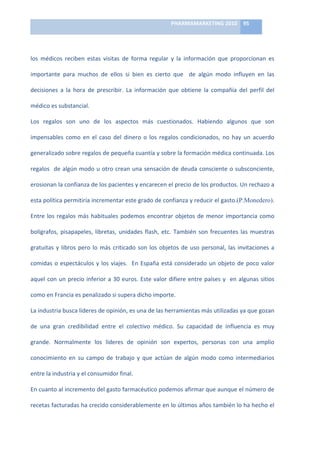 PHARMAMARKETING	
  2010	
   95	
  

                                                                                  	
  

los	
   médicos	
   reciben	
   estas	
   visitas	
   de	
   forma	
   regular	
   y	
   la	
   información	
   que	
   proporcionan	
   es	
  

importante	
   para	
   muchos	
   de	
   ellos	
   si	
   bien	
   es	
   cierto	
   que	
   	
   de	
   algún	
   modo	
   influyen	
   en	
   las	
  

decisiones	
   a	
   la	
   hora	
   de	
   prescribir.	
   La	
   información	
   que	
   obtiene	
   la	
   compañía	
   del	
   perfil	
   del	
  

médico	
  es	
  substancial.	
  

Los	
   regalos	
   son	
   uno	
   de	
   los	
   aspectos	
   más	
   cuestionados.	
   Habiendo	
   algunos	
   que	
   son	
  

impensables	
   como	
   en	
   el	
   caso	
   del	
   dinero	
   o	
   los	
   regalos	
   condicionados,	
   no	
   hay	
   un	
   acuerdo	
  

generalizado	
  sobre	
  regalos	
  de	
  pequeña	
  cuantía	
  y	
  sobre	
  la	
  formación	
  médica	
  continuada.	
  Los	
  

regalos	
   	
   de	
   algún	
   modo	
   u	
   otro	
   crean	
   una	
   sensación	
   de	
   deuda	
   consciente	
   o	
   subsconciente,	
  

erosionan	
  la	
  confianza	
  de	
  los	
  pacientes	
  y	
  encarecen	
  el	
  precio	
  de	
  los	
  productos.	
  Un	
  rechazo	
  a	
  

esta	
  política	
  permitiría	
  incrementar	
  este	
  grado	
  de	
  confianza	
  y	
  reducir	
  el	
  gasto.(P.Monedero).	
  

Entre	
   los	
   regalos	
   más	
   habituales	
   podemos	
   encontrar	
   objetos	
   de	
   menor	
   importancia	
   como	
  

bolígrafos,	
   pisapapeles,	
   libretas,	
   unidades	
   flash,	
   etc.	
   También	
   son	
   frecuentes	
   las	
   muestras	
  

gratuitas	
   y	
   libros	
   pero	
   lo	
   más	
   criticado	
   son	
   los	
   objetos	
   de	
   uso	
   personal,	
   las	
   invitaciones	
   a	
  

comidas	
   o	
   espectáculos	
   y	
   los	
   viajes.	
   	
   En	
   España	
   está	
   considerado	
   un	
   objeto	
   de	
   poco	
   valor	
  

aquel	
   con	
   un	
   precio	
   inferior	
   a	
   30	
   euros.	
   Este	
   valor	
   difiere	
   entre	
   países	
   y	
   	
   en	
   algunas	
   sitios	
  

como	
  en	
  Francia	
  es	
  penalizado	
  si	
  supera	
  dicho	
  importe.	
  

La	
  industria	
  busca	
  líderes	
  de	
  opinión,	
  es	
  una	
  de	
  las	
  herramientas	
  más	
  utilizadas	
  ya	
  que	
  gozan	
  

de	
   una	
   gran	
   credibilidad	
   entre	
   el	
   colectivo	
   médico.	
   Su	
   capacidad	
   de	
   influencia	
   es	
   muy	
  

grande.	
   Normalmente	
   los	
   líderes	
   de	
   opinión	
   son	
   expertos,	
   personas	
   con	
   una	
   amplio	
  

conocimiento	
   en	
   su	
   campo	
   de	
   trabajo	
   y	
   que	
   actúan	
   de	
   algún	
   modo	
   como	
   intermediarios	
  

entre	
  la	
  industria	
  y	
  el	
  consumidor	
  final.	
  	
  

En	
  cuanto	
  al	
  incremento	
  del	
  gasto	
  farmacéutico	
  podemos	
  afirmar	
  que	
  aunque	
  el	
  número	
  de	
  

recetas	
  facturadas	
  ha	
  crecido	
  considerablemente	
  en	
  lo	
  últimos	
  años	
  también	
  lo	
  ha	
  hecho	
  el	
  
 