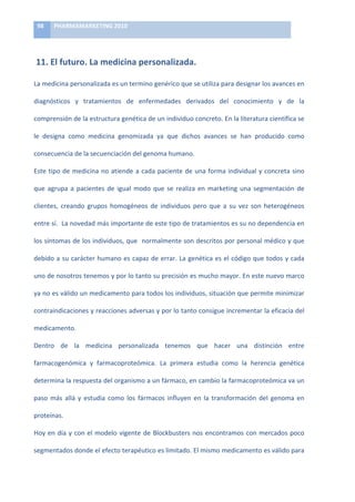 98	
     PHARMAMARKETING	
  2010	
  

	
  

	
  11.	
  El	
  futuro.	
  La	
  medicina	
  personalizada.	
  

La	
  medicina	
  personalizada	
  es	
  un	
  termino	
  genérico	
  que	
  se	
  utiliza	
  para	
  designar	
  los	
  avances	
  en	
  

diagnósticos	
   y	
   tratamientos	
   de	
   enfermedades	
   derivados	
   del	
   conocimiento	
   y	
   de	
   la	
  

comprensión	
  de	
  la	
  estructura	
  genética	
  de	
  un	
  individuo	
  concreto.	
  En	
  la	
  literatura	
  científica	
  se	
  

le	
   designa	
   como	
   medicina	
   genomizada	
   ya	
   que	
   dichos	
   avances	
   se	
   han	
   producido	
   como	
  

consecuencia	
  de	
  la	
  secuenciación	
  del	
  genoma	
  humano.	
  

Este	
   tipo	
   de	
   medicina	
   no	
   atiende	
   a	
   cada	
   paciente	
   de	
   una	
   forma	
   individual	
   y	
   concreta	
   sino	
  

que	
   agrupa	
   a	
   pacientes	
   de	
   igual	
   modo	
   que	
   se	
   realiza	
   en	
   marketing	
   una	
   segmentación	
   de	
  

clientes,	
   creando	
   grupos	
   homogéneos	
   de	
   individuos	
   pero	
   que	
   a	
   su	
   vez	
   son	
   heterogéneos	
  

entre	
   sí.	
   	
   La	
   novedad	
   más	
   importante	
   de	
   este	
   tipo	
   de	
   tratamientos	
   es	
   su	
   no	
   dependencia	
   en	
  

los	
  síntomas	
  de	
  los	
  individuos,	
  que	
  	
  normalmente	
  son	
  descritos	
  por	
  personal	
  médico	
  y	
  que	
  

debido	
  a	
  su	
  carácter	
  humano	
  es	
  capaz	
  de	
  errar.	
  La	
  genética	
  es	
  el	
  código	
  que	
  todos	
  y	
  cada	
  

uno	
   de	
   nosotros	
   tenemos	
   y	
   por	
   lo	
   tanto	
   su	
   precisión	
   es	
   mucho	
   mayor.	
   En	
   este	
   nuevo	
   marco	
  

ya	
  no	
  es	
  válido	
  un	
  medicamento	
  para	
  todos	
  los	
  individuos,	
  situación	
  que	
  permite	
  minimizar	
  

contraindicaciones	
  y	
  reacciones	
  adversas	
  y	
  por	
  lo	
  tanto	
  consigue	
  incrementar	
  la	
  eficacia	
  del	
  

medicamento.	
  

Dentro	
   de	
   la	
   medicina	
   personalizada	
   tenemos	
   que	
   hacer	
   una	
   distinción	
   entre	
  

farmacogenómica	
   y	
   farmacoproteómica.	
   La	
   primera	
   estudia	
   como	
   la	
   herencia	
   genética	
  

determina	
   la	
   respuesta	
   del	
   organismo	
   a	
   un	
   fármaco,	
   en	
   cambio	
   la	
   farmacoproteómica	
   va	
   un	
  

paso	
   más	
   allá	
   y	
   estudia	
   como	
   los	
   fármacos	
   influyen	
   en	
   la	
   transformación	
   del	
   genoma	
   en	
  

proteínas.	
  	
  

Hoy	
   en	
   día	
   y	
   con	
   el	
   modelo	
   vigente	
   de	
   Blockbusters	
   nos	
   encontramos	
   con	
   mercados	
   poco	
  

segmentados	
  donde	
  el	
  efecto	
  terapéutico	
  es	
  limitado.	
  El	
  mismo	
  medicamento	
  es	
  válido	
  para	
  
 