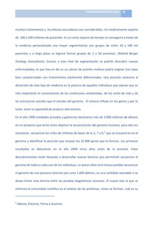 PHARMAMARKETING	
  2010	
   99	
  

                                                                                                                                                                                                                            	
  

muchos	
  tratamientos	
  y	
  	
  los	
  efectos	
  secundarios	
  son	
  considerables.	
  Un	
  medicamento	
  soporta	
  

de	
  	
  100	
  a	
  500	
  millones	
  de	
  pacientes.	
  En	
  un	
  corto	
  espacio	
  de	
  tiempo	
  se	
  conseguirá	
  a	
  través	
  de	
  

la	
   medicina	
   personalizada	
   una	
   mayor	
   segmentación	
   con	
   grupos	
   de	
   entre	
   10	
   y	
   100	
   mil	
  

pacientes	
   y	
   a	
   largo	
   plazo	
   se	
   logrará	
   formar	
   grupos	
   de	
   1	
   a	
   50	
   pacientes.	
   (Roland	
   Berger	
  

Strategy	
   Consultants).	
   Gracias	
   a	
   este	
   nivel	
   de	
   segmentación	
   se	
   podrán	
   descubrir	
   nuevas	
  

enfermedades,	
  lo	
  que	
  hoy	
  en	
  día	
  es	
  un	
  cáncer	
  de	
  pulmón	
  mañana	
  podrá	
  originar	
  tres	
  tipos	
  

bien	
   caracterizados	
   con	
   tratamientos	
   totalmente	
   diferenciados.	
   Una	
   posición	
   contraria	
   al	
  

desarrollo	
  de	
  este	
  tipo	
  de	
  medicina	
  es	
  la	
  postura	
  de	
  aquellos	
  individuos	
  que	
  opinan	
  que	
  es	
  

más	
  importante	
  el	
  conocimiento	
  de	
  las	
  condiciones	
  ambientales,	
  de	
  los	
  estilo	
  de	
  vida	
  y	
  de	
  

las	
  estructuras	
  sociales	
  que	
  el	
  estudio	
  del	
  genoma.	
  	
  El	
  entono	
  influye	
  en	
  los	
  genes	
  y	
  por	
  lo	
  

tanto	
  	
  tiene	
  la	
  capacidad	
  de	
  producir	
  alteraciones.	
  	
  

En	
   el	
   año	
   1990	
   entidades	
   privadas	
   y	
   gobiernos	
   destinaron	
   más	
   de	
   3.000	
   millones	
   de	
   dólares	
  

en	
   un	
   proyecto	
   que	
   tenía	
   como	
   objetivo	
   la	
   secuenciación	
   del	
   genoma	
   humano,	
   para	
   ello	
   era	
  

necesarios	
  	
  secuenciar	
  los	
  miles	
  de	
  millones	
  de	
  bases	
  de	
  A,	
  C,	
  T	
  y	
  G	
  5	
  que	
  se	
  encuentran	
  en	
  el	
  

genoma	
  y	
  identificar	
  la	
  posición	
  que	
  ocupan	
  los	
  25.000	
  genes	
  que	
  lo	
  forman.	
  Los	
  primeros	
  

resultados	
   se	
   obtuvieron	
   en	
   el	
   año	
   2000	
   cinco	
   años	
   antes	
   de	
   lo	
   previsto.	
   Estos	
  

descubrimientos	
   están	
   llevando	
   a	
   desarrollar	
   nuevas	
   técnicas	
   que	
   permitirán	
   secuenciar	
   el	
  

genoma	
  de	
  todos	
  y	
  cada	
  uno	
  de	
  los	
  individuos,	
  en	
  pocos	
  años	
  será	
  incluso	
  posible	
  secuenciar	
  

el	
   genoma	
   de	
   una	
   persona	
   concreta	
   por	
   unos	
   1.000	
   dólares,	
   es	
   una	
   cantidad	
   razonable	
   si	
   se	
  

desea	
   incluir	
   esta	
   técnica	
   entre	
   las	
   pruebas	
   diagnósticas	
   comunes.	
   El	
   nuevo	
   reto	
   al	
   que	
   se	
  

enfrenta	
  la	
  comunidad	
  científica	
  es	
  el	
  análisis	
  de	
  las	
  proteínas,	
  cómo	
  se	
  forman,	
  cuál	
  es	
  su	
  

	
  	
  	
  	
  	
  	
  	
  	
  	
  	
  	
  	
  	
  	
  	
  	
  	
  	
  	
  	
  	
  	
  	
  	
  	
  	
  	
  	
  	
  	
   	
  	
  	
  	
  	
  	
  	
  	
  	
  	
  	
  	
  	
  	
  	
  	
  	
  	
  	
  	
  	
  	
  	
  	
  
5
     	
  Adenia,	
  Citosma,	
  Tinina	
  y	
  Guanina	
  
 