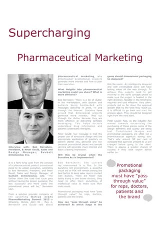 Supercharging

        Pharmaceutical Marketing
                                             pharmaceutical marketing, why                    game should dimensional packaging
                                             dimensional promotional projects                 be designed?
                                             generate more interest and how to plan
                                             their execution.                                 Bob Bernstein: An intelligently designed
                                                                                              and well constructed piece will have
                                             What insights into pharmaceutical                lasting value all the way through. To
                                             marketing could you share? What is               achieve this, experts need to get
                                             more effective?                                  involved in the early concept phase to
                                                                                              make sure the project is headed in the
                                             Bob Bernstein: There is a lot of clutter         right direction, feasible in the timeframe
                                             in the marketplace, with doctors and             required and cost effective. Very often,
                                             pa t i e n t s b e i ng bo m ba r de d w i t h   projects get so far down the approval
                                             messages delivered in print, TV and              stream that by the time they reach us,
                                             through the Internet. Statistics have            it is difficult to go back and start the
                                             proved that dimensional projects                 process again. They should be designed
                                             generate more interest. They cut                 right from the very start.
                                             through the clutter because they are
                                             more effective at delivering complex             Peter Gould: Also, as the industry has
                                             messaging. This helps doctors                    moved towards outsourcing the
                                             understand drug information and                  purchasing of these pieces, some of the
                                             patients understand therapies.                   design elements and quality are being
                                                                                              lost. Complicated designs and
                                             Peter Gould: Our message is that the             promotional packaging are often not a
                                             proper use of structural design and the          pharmaceutical agency’s strong suit.
                                             appropriate application of graphics on           That’s why around 90 per cent of
                                             patient starter kits, personal and non           concepts that agencies present to us are
                                             personal promotional pieces and sample           changed before going to the client.
Interview with: Bob Bernstein,               carriers will generate more interest and         There is always a greater chance of
President, & Peter Gould, Sales and          leave a lasting impression.                      success if they seek expert advice
Design      Manager,      Sunbelt                                                             earlier on.
Dimensional, Inc.                            Will this be crucial when                the
                                             Sunshine Act is implemented?

It is a fairly long cycle from the concept   Bob Bernstein: The current
of a pharmaceutical product promotional
piece to its actual execution, according
                                             rep environment is in flux. In the
                                             Sunshine Act environment, a powerful
                                                                                                    Promotional
to Bob Bernstein, President, and Peter
Gould, Sales and Design Manager, at
                                             visual aid or PSK will remain among the
                                             best tactics to keep sales reps in contact
                                                                                                     packaging
Sunbelt Dimensional, Inc. “The
further down the road that cycle gets
                                             with doctors. There are fewer reps
                                             today trying to see busier doctors; they
                                                                                                 must have “pass
without having the proper guidance, the
less successful and more costly the
                                             need to offer them something of
                                             intellectual value to make sure their
                                                                                                  through value”
promotional piece will be,” Bernstein
says.
                                             visits count.                                       for reps, doctors,
From a solution provider company at
                                             Promotional packaging must have “pass
                                             through value” for reps, doctors,
                                                                                                    patients and
the upcoming marcus
PharmaMarketing Summit 2012 in
                               evans         patients and the brand.                                 the brand
Wheeling, Illinois, April 30 - May 2,        How can “pass through value” be
Bernstein and Gould talk about               achieved? At which stage in the
 