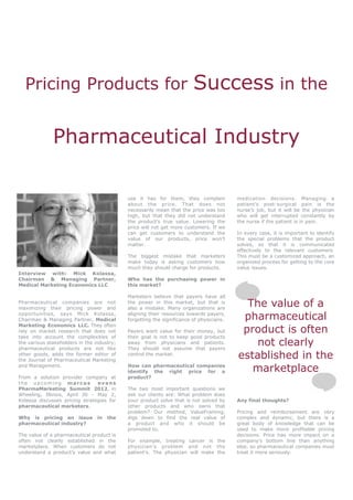 Pricing Products for                                                  Success in the

              Pharmaceutical Industry

                                            use it has for them, they complain           medication decisions. Managing a
                                            about the price. That does not               patient’s post-surgical pain is the
                                            necessarily mean that the price was too      nurse’s job, but it will be the physician
                                            high, but that they did not understand       who will get interrupted constantly by
                                            the product’s true value. Lowering the       the nurse if the patient is in pain.
                                            price will not get more customers. If we
                                            can get customers to understand the          In every case, it is important to identify
                                            value of our products, price won’t           the special problems that the product
                                            matter.                                      solves, so that it is communicated
                                                                                         effectively to the relevant customers.
                                            The biggest mistake that marketers           This must be a customized approach, an
                                            make today is asking customers how           organized process for getting to the core
                                            much they should charge for products.        value issues.
Interview with: Mick Kolassa,
Chairman & Managing Partner,                Who has the purchasing power in
Medical Marketing Economics LLC             this market?

                                            Marketers believe that payers have all
Pharmaceutical companies are not
maximizing their pricing power and
                                            the power in this market, but that is
                                            also a mistake. Many organizations are
                                                                                           The value of a
opportunities, says Mick Kolassa,
Chairman & Managing Partner, Medical
                                            aligning their resources towards payers,
                                            forgetting the significance of physicians.    pharmaceutical
                                                                                          product is often
Marketing Economics LLC. They often
rely on market research that does not       Payers want value for their money, but
take into account the complexities of       their goal is not to keep good products
the various stakeholders in the industry;
pharmaceutical products are not like
                                            away from physicians and patients.
                                            They should not assume that payers
                                                                                             not clearly
other goods, adds the former editor of
the Journal of Pharmaceutical Marketing
                                            control the market.
                                                                                         established in the
and Management.                             How can pharmaceutical companies
                                            identify the right price for a                  marketplace
From a solution provider company at         product?
the upcoming marcus             evans
PharmaMarketing Summit 2012, in             The two most important questions we
Wheeling, Illinois, April 30 - May 2,       ask our clients are: What problem does
Kolassa discusses pricing strategies for    your product solve that is not solved by     Any final thoughts?
pharmaceutical marketers.                   other products and who owns that
                                            problem? Our method, ValueFraming,           Pricing and reimbursement are very
Why is pricing an issue          in   the   digs down to find the real value of          complex and dynamic, but there is a
pharmaceutical industry?                    a product and who it should be               great body of knowledge that can be
                                            promoted to.                                 used to make more profitable pricing
The value of a pharmaceutical product is                                                 decisions. Price has more impact on a
often not clearly established in the        For example, treating cancer is the          company’s bottom line than anything
marketplace. When customers do not          physician’s problem and not the              else, so pharmaceutical companies must
understand a product’s value and what       patient’s. The physician will make the       treat it more seriously.
 