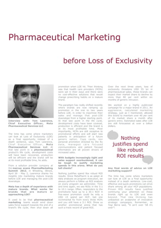 Pharmaceutical Marketing

                                               before Loss of Exclusivity


                                           promotion when LOE hit. Their thinking     Over the next three years, loss of
                                           was that health care providers (HCPs)      exclusivity threatens USD 55 bn in
                                           were set in their ways and there were      pharmaceutical sales; these brands can
                                           no cost-effective solutions that would     expect their market share to decline by
                                           change prescribing habits on a mature      more than 80 per cent within six
                                           brand.                                     months of generic intrusion.

                                           The paradigm has really shifted recently   We worked on a highly publicized
                                           where brands are now ramping up            campaign for a major brand in 2011. An
                                           promotion in the one to two years          aggressive, calculated marketing
                                           before LOE, in order to maximize their     strategy, just as I mentioned, allowed
                                           sales and manage that post-LOE             this brand to maintain over 40 per cent
                                           downslope from a higher starting point.    of its market share a month after
Interview with: Tom Lawrence,              At that late point in the life cycle,      generic entry. Estimated sales after LOE
Chief Executive Officer, Meta              development costs have been covered,       are still forecasted at over a billion
Pharmaceutical Services LLC                production is efficient and the brand is   dollars.
                                           at its most profitable time. Most
                                           importantly, HCPs are still receptive to
The time has come where marketers          promotional efforts and will start new
can look at Loss of Exclusivity (LOE)
as a final opportunity instead of a
                                           patients in anticipation of a future
                                           generic option. Copy cards, non                    Nothing
death sentence, says Tom Lawrence,         personal promotion directed by the Rx
Chief Executive Officer, Meta
Pharmaceutical Services LLC. At
                                           data, managed care focused
                                           communications and patient focused
                                                                                          justifies spend
that late point in a pharmaceutical
product‟s life cycle, development costs
                                           information are all proven drivers of
                                           increased sales.
                                                                                            like robust
will have been recovered, production
will be efficient and the brand will be    With budgets increasingly tight and              ROI results
at its most profitable time, he adds.      sales support overburdened, it can
                                           be tough to justify marketing
From a solution provider company at        spends in this arena. What do you
the marcus evans PharmaMarketing           tell clients?                              Any final words of advice on LOE
Summit 2012, in Wheeling, Illinois,                                                   marketing support?
April 30 - May 2, Lawrence shares his      Nothing justifies spend like robust ROI
insights into marketing mature brands      results. Since MetaPharm is as adept at    The time has come where marketers
before LOE and managing the post-LOE       data analyses as program execution, we     can look at LOE as a final opportunity
downslope.                                 always perform a follow up ROI analysis    instead of a death sentence. Low-cost,
                                           on every program we administer. Time       effective and quick promotions can drive
Meta has a depth of experience with        and time again, we see ROIs in the 5:1     share among all your HCP populations.
mature brands. What works for              to 10:1 range. Often, responders to the    Proven ROI results have justified
brands that are mature or                  promotions have up to a 30:1 ROI! A        continuing your attention on these
approaching LOE?                           five-wave promotion could be only a        brands right up to LOE and even
                                           USD 15 spend per HCP. Get one              beyond. That new thinking has
It used to be that pharmaceutical          incremental Rx from every three HCPs       unleashed an avalanche of innovative
marketing teams would wind down            and you still have a 3:1 ROI. Show us      strategic campaigns. Remember, as
sales force support towards the end of a   another promotional arena that has         Yogi Berra said, “It ain‟t over „till it‟s
brand‟s life cycle, then shut down all     such a track record of great ROI.          over”!
 