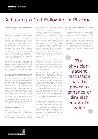 Achieving a Cult Following in Pharma
Interview with: Jim Metropoulos,               because physicians, consumer-patients,      Is this more relevant for drugs
MD, Managing Partner, Cult Health              caregivers, and managed care and            going off patent?
                                               policy decision-makers are all
                                               customers. Healthcare knowledge is          A common goal is to spike prescription
“All brands want to achieve cult status –      power. But denial is more powerful, and     brand momentum going into the OTC
loyalty that transcends purely rational        healthcare information is rarely            market or before competition from
explanation – but when it comes to             transformed into actionable knowledge.      generics. The economic argument will
healthcare products, it is difficult to        Why? We do not always understand well       always favor generics but how far
execute and synchronize the tactics            enough our motivations, fears, and the      should this go? Every day consumers
essential to reach the highest level           personal and interpersonal voids that       make purchase decisions in favor of
of long-term brand appreciation.               need filling. We need to assess             brand values. The same mindset should
Effectively communicating the benefits         information and applied knowledge gaps      be in play when someone thinks about
of these brands, arguably more                 to understand how the interplay             walking away from a brand that has
important to people than computer              between patient and physician leads to      reduced their risk of disease for a
or car brands, requires deep                   decision discordance that erodes brand      decade.
understanding of the dynamics that             appreciation. The right kind of primary
underlie consumer and HCP behavior as          research will create a foundation of
well as the patient-HCP relationship,”         deep insights that give marketers
says Jim Metropoulos, MD, Managing             advantages.
Partner, Cult Health.

                                                                                                 The
                                               Every communication needs to be
As a solution provider attending the           considered comprehensively. Inte-
marcus evans PharmaMarketing                   gration is more important today as


                                                                                             physician-
Summit 2013, in Palm Beach, Florida,           patients look for information in order to
May 8-10, Dr. Metropoulos puts forward         have meaningful conversations with
some recommendations for improving             their HCP, who is then influenced by
the outcome of pharmaceutical                  these conversations.
marketing.

Creating a cult following. What does
                                               The primary target audience for
                                               communications should be neither the
                                                                                               patient
that mean in the pharma business?

If you look at the definition of a cult, the
                                               physician nor the patient, but the
                                               composite physician-patient rela-
                                               tionship. We must anticipate the
                                                                                             discussion
                                                                                               has the
description that interests us the most is      dialogues between them in the privacy
the one where people have a high level         of the consultation room and create
of devotion to a person, idea,                 communications that are in harmony


                                                                                              power to
movement, or work. The idea that               with the thoughts and feelings of the
people can be extremely loyal to a             patient and physician not only before
product that has changed their life, the       they are in the room together but also
way a healthcare product does, is very         after the consultation is over. Every
interesting. There is no reason why
certain healthcare product and service
brands should not have the same level
                                               physician -patient dis cus sion wil l
                                               enhance or erode brand appreciation.
                                               These discussions can be in accord with
                                                                                             enhance or
of customer loyalty that Apple and Audi
have achieved with computers and cars.
We are talking about the kind of loyalty
                                               DTC and sales representative commu-
                                               nications or not.                              diminish
                                                                                              a brand’s
that overcomes adherence barriers,             To have a group of people who truly
competition, and even generics.                appreciate the benefits of a branded
                                               medication, the physician and the


                                                                                                value
How can this desired level of brand            patient have to be exposed to the brand
loyalty be achieved?                           in a comprehensive and holistic way
                                               across communication channels. This is
First, we have to acknowledge that we          still one of our biggest challenges as
all come to tasks with biases, which           evidenced by adherence rates that are
may not be shared by most of the               illogical and by generic erosion that is
people with whom we need to                    emblematic of minimal brand
communicate. Healthcare is complex             appreciation.
 