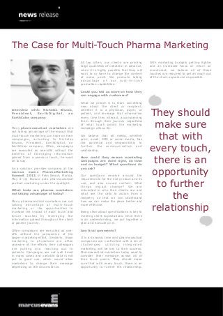 The Case for Multi-Touch Pharma Marketing
                                            All too often, our clients are printing              With marketing budgets getting tighter
                                            large quantities of collateral in advance,           and an increased focus on return on
                                            when it is highly possible that they will            investment, we believe all of these
                                            want to or have to change the content                touches are required to get as much out
                                            at some point. We promote taking                     of the client experience as possible.
                                            advantage of our just-in-time
                                            production capabilities.

                                            Could you tell us more on how they
                                            can engage with customers?

                                            What we preach is to learn something
                                            new about the client or recipient,

                                                                                                 They should
Interview with: Nicholas Brusco,            whether it is a physician, payer, or
President,    EarthDigital,  an             patient, and leverage that information
EarthColor company                          every time they interact, accompanying


                                                                                                  make sure
                                            them through their journey regardless
                                            of what touch points the marketing
Many pharmaceutical marketers are           campaign allows for.
not taking advantage of the impact that
multi-touch marketing can have on their
campaigns, according to Nicholas
Brusco, President, EarthDigital, an
                                            We believe that all media, whether
                                            print, email, SMS or social media, has
                                            the potential and responsibility to
                                                                                                   that with
EarthColor company. Often, campaigns
are executed as one-offs without the
benefits of leveraging information
                                            f u r t h er t h e c o m m u n i c a t i o n a n d
                                            relationship.                                        every touch,
                                                                                                  there is an
gained from a previous touch, he went       How could they ensure marketing
on to say.                                  campaigns are done right, on time
                                            and on budget? What questions do


                                                                                                 opportunity
As a solution provider company at the       you ask?
marcus evans PharmaMarketing
Summit 2013, in Palm Beach, Florida,        Our questions revolve around the
May 8-10, Brusco puts pharmaceutical        requirements for the end product and its
product marketing under the spotlight.

What tools are pharma marketers
                                            use, and also around content. What
                                            things impa ct change? W e are
                                            interested in who their clients are and
                                                                                                   to further
not taking advantage of today?

Many pharmaceutical marketers are not
                                            what are the calls to action from a
                                            recipient, so that we can understand
                                            how we can make the piece better and
                                                                                                       the
                                                                                                 relationship
taking advantage of multi -touch            more effective.
marketing or the opportunities to
increase the impact of each touch and       Being clear about specifications is key to
future touches by leveraging the            meeting client expectations. Once there
information gained throughout the client    is an understanding, we put together a
or patient journey.                         plan and execute on it.

Often campaigns are executed as one-        Any final comments?
offs without the perspective of the
larger marketing effort. Similarly, those   It is a dynamic time and pharmaceutical
marketing to physicians are often           companies are confronted with a lot of
unaware of the efforts their colleagues     challenges; utilizing integrated
are putting into reaching out to            marketing will be key to their success.
patients. Campaigns are not well timed      Pharmaceutical marketers today need to
in many cases and variable data is not      consider their message across all of
put to good use, which would allow          their touch points. They should make
marketers to change their message           sure that with every touch, there is an
depending on the circumstance.              opportunity to further the relationship.
 