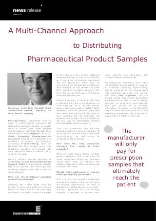 A Multi-Channel Approach
                                                           to Distributing

                 Pharmaceutical Product Samples
                                           on the therapy. However, the traditional     more patients and physicians,        and
                                           sampling process is not very efficient,      through different media types.
                                           as it has a lot of tracking regulations
                                           and the physician’s office ends up           Pharmaceutical marketers must have
                                           controlling how samples are distributed.     the flexibility and capability to support
                                           Manufacturers do not necessarily meet        all channels, including e-prescribing,
                                           their intent of providing patients with      and be prepared for the various ways
                                           their first course of therapy and tracking   that healthcare providers will interact
                                           how effective they are.                      with their EMR systems. We are
                                                                                        already seeing how mobile applications
                                           Having a voucher, a free trial offer that    are beginning to play a role in feeding
                                           is dispensed by the retail pharmacy is       vouchers to physicians and patients.
                                           more effective, as it restricts sample       The goal should be to provide
Interview with: Rick Randall, Chief        abuse and ensures patient safety. Sales      information to people in the form that
Innovations Officer, Triplefin, an         representatives can provide physicians       they are most comfortable with, so the
H. D. Smith Company                        with cards that they could then give to      marketing department has to be able to
                                           their patients, and the pharmacy will        support all the different channels.
                                           dispense the sample. The manufacturer
Pharmaceutical companies need to           will only pay for prescription samples
have a multi-channel approach for          that ultimately reach the patient.
distributing product samples, to enable
them to connect with more patients         This also eliminates the tracking
and physicians, says Rick Randall, Chief
Innovations Officer, Triplefin, an H. D.
                                           associated with the sample’s delivery to
                                           the physician and ensuring appropriate
                                                                                                The
Smith Company. Pharmaceutical
marketers must have the flexibility and
capability to support all channels,
                                           accountability, as that would be
                                           managed by the pharmacy.                       manufacturer
including e-prescribing, and be
prepared for the various ways that
                                           How does this help
                                           increase the reach
                                                                        companies
                                                                         of their            will only
                                                                                             pay for
healthcare providers will interact with    products?
their Electronic Medical Record (EMR)
systems, he adds.                          There are many clinics that do not take

From a solution provider company at
                                           product samples. That is an issue for
                                           many companies. Giving out vouchers             prescription
the marcus evans PharmaMarketing           would allow them to enhance the
Summit 2013, in Palm Beach, Florida,
May 8-10, Randall talks about product
                                           existing availability of their samples and
                                           increase their reach.
                                                                                          samples that
                                                                                            ultimately
sampling programs and how to reach a
wider audience.                            Should this complement or replace
                                           existing sampling processes?
How can the traditional sampling
process be enhanced?                       This is a tool that should complement            reach the
                                           promotion programs. The upfront costs
Sampling has always been done for
access. A sales representative needs a
                                           are minimal compared to the costs of
                                           delivering an actual sample, but a multi-
                                                                                             patient
reason to reach out to the physician,      channel approach for distributing
who wants a sample to start the patient    samples is required, to connect with
 