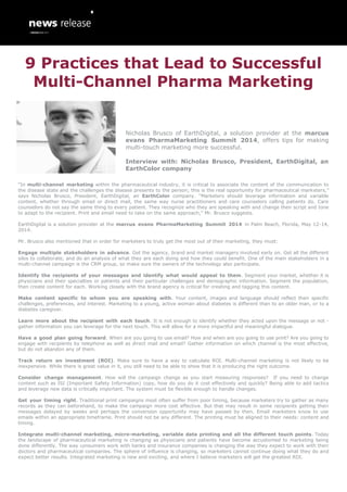“In multi-channel marketing within the pharmaceutical industry, it is critical to associate the content of the communication to
the disease state and the challenges the disease presents to the person; this is the real opportunity for pharmaceutical marketers,”
says Nicholas Brusco, President, EarthDigital, an EarthColor company. “Marketers should leverage information and variable
content, whether through email or direct mail, the same way nurse practitioners and care counselors calling patients do. Care
counselors do not say the same thing to every patient. They recognize who they are speaking with and change their script and tone
to adapt to the recipient. Print and email need to take on the same approach,” Mr. Brusco suggests.
EarthDigital is a solution provider at the marcus evans PharmaMarketing Summit 2014 in Palm Beach, Florida, May 12-14,
2014.
Mr. Brusco also mentioned that in order for marketers to truly get the most out of their marketing, they must:
Engage multiple stakeholders in advance. Get the agency, brand and market managers involved early on. Get all the different
silos to collaborate, and do an analysis of what they are each doing and how they could benefit. One of the main stakeholders in a
multi-channel campaign is the CRM group, so make sure the owners of the technology also participate.
Identify the recipients of your messages and identify what would appeal to them. Segment your market, whether it is
physicians and their specialties or patients and their particular challenges and demographic information. Segment the population,
then create content for each. Working closely with the brand agency is critical for creating and tagging this content.
Make content specific to whom you are speaking with. Your content, images and language should reflect their specific
challenges, preferences, and interest. Marketing to a young, active woman about diabetes is different than to an older man, or to a
diabetes caregiver.
Learn more about the recipient with each touch. It is not enough to identify whether they acted upon the message or not -
gather information you can leverage for the next touch. This will allow for a more impactful and meaningful dialogue.
Have a good plan going forward. When are you going to use email? How and when are you going to use print? Are you going to
engage with recipients by telephone as well as direct mail and email? Gather information on which channel is the most effective,
but do not abandon any of them.
Track return on investment (ROI). Make sure to have a way to calculate ROI. Multi-channel marketing is not likely to be
inexpensive. While there is great value in it, you still need to be able to show that it is producing the right outcome.
Consider change management. How will the campaign change as you start measuring responses? If you need to change
content such as ISI (Important Safety Information) copy, how do you do it cost effectively and quickly? Being able to add tactics
and leverage new data is critically important. The system must be flexible enough to handle changes.
Get your timing right. Traditional print campaigns most often suffer from poor timing, because marketers try to gather as many
records as they can beforehand, to make the campaign more cost effective. But that may result in some recipients getting their
messages delayed by weeks and perhaps the conversion opportunity may have passed by then. Email marketers know to use
emails within an appropriate timeframe. Print should not be any different. The printing must be aligned to their needs: content and
timing.
Integrate multi-channel marketing, micro-marketing, variable data printing and all the different touch points. Today
the landscape of pharmaceutical marketing is changing as physicians and patients have become accustomed to marketing being
done differently. The way consumers work with banks and insurance companies is changing the way they expect to work with their
doctors and pharmaceutical companies. The sphere of influence is changing, so marketers cannot continue doing what they do and
expect better results. Integrated marketing is new and exciting, and where I believe marketers will get the greatest ROI.
9 Practices that Lead to Successful
Multi-Channel Pharma Marketing
Nicholas Brusco of EarthDigital, a solution provider at the marcus
evans PharmaMarketing Summit 2014, offers tips for making
multi-touch marketing more successful.
Interview with: Nicholas Brusco, President, EarthDigital, an
EarthColor company
 