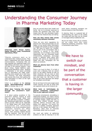 Interview with: Bryan Cohen,
Digital Platform Lead, Promotional
Operations, Pfizer
“Pharma customers want us to
understand their medical journey. They
want a relationship and direct personal
communications. Companies that are
well regarded and respected today form
relationships with their users, but that is
not easy in the pharma industry,” says
Bryan Cohen, Digital Platform Lead,
Promotional Operations, Pfizer. “Building
a relationship is not about providing
tons of information but really under-
standing where people are in their lives,
their concerns, and what information
and sources they trust, then getting the
right information to them at the right
time,” he details.
Cohen is a speaker at the marcus
evans PharmaMarketing Summit
2017, in Florida, May 11-12.
What does “viewing the journey
through the consumer’s eyes”
mean?
It is about putting ourselves in the
consumer’s position, looking at what
they are going through rather than
trying to sell them a product. Tradition-
ally, Marketing & Sales take a very sales-
centric journey. What we do, especially
in the digital space with social media,
multichannel and omnichannel
marketing, is try to put ourselves where
customers’ concerns are. When
someone has been diagnosed with
cancer, their concerns expand beyond
just the medicine. They do not care
much about the name or brand when
they are worried about their health and
family. We try to provide resources to
answer the questions they have that
impact their life, and ultimately health,
more than the medicine they are taking.
How can they ensure data moves
seamlessly between channels?
There are very strict regulations for
pharma over what personal data we can
collect, so we cannot utilize information
or engage with people as easily as Apple
can. We have to switch our mindset,
and be part of the conversation that a
customer is having in the larger
community. It is no longer a one-to-one
relationship. We use unbranded health
enhancement campaigns, encourage
people in different spots along their
journey with advice on improving their
health and diet. Campaigns are not
about our products.
What can pharma learn from other
industries?
There is so much to learn. It is both a
curse and a blessing that we cannot
jump on the latest channel as fast as
other industries. We can look at what
other companies are doing, what works
and what does not. We have to drill
deep to get those learnings and design
our campaigns accordingly.
We do not have to hit every single social
media channel, but look at those that
can augment what we are trying to do.
What tools or technologies do
pharma companies underutilize?
How is your approach unique?
To execute omnichannel, storytelling or
relationship building, you need a strong
centralized content management system
to manage images, videos and text, to
easily drive content through various
channels without incurring fees and
delays from agencies. The sooner the
content is created, reviewed, approved
and out in the market, the better it is.
Marketers often look at channels
individually rather than as a whole.
We must get better at gathering
analytics as well as reducing it to the
point where marketing managers can
execute based on that information.
In pharma, there is a general lack of
understanding the value of the assets
we create and how they can be reused
or leveraged without additional cost.
We do not make money off our content,
yet we create more than many
traditional publishing companies. There
is tremendous value there.
We have to
switch our
mindset, and
be part of the
conversation
that a customer
is having in
the larger
community
Understanding the Consumer Journey
in Pharma Marketing Today
 