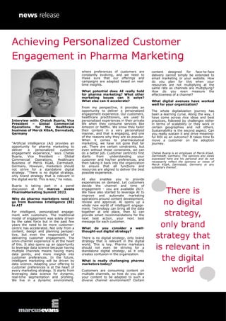 Interview with: Chetak Buaria, Vice
President – Global Commercial
Operations for the Healthcare
business of Merck KGaA, Darmstadt,
Germany
“Artificial intelligence (AI) provides an
opportunity for pharma marketing to
deliver a personalized customer
engagement experience,” says Chetak
Buaria, Vice President – Global
Commercial Operations, Healthcare
Business of Merck KGaA, Darmstadt,
Germany. However, marketers should
not strive for a standalone digital
strategy. “There is no digital strategy,
only brand strategy that is relevant in
the digital world. This is key,” he notes.
Buaria is taking part in a panel
discussion at the marcus evans
PharmaMarketing Summit 2022.
Why do pharma marketers need to
go from Business Intelligence (BI)
to AI?
For intelligent, personalized engage-
ment with customers. The traditional
model of engagement was solely driven
by the sales force but in the past few
years the need to be more customer-
centric has accelerated. Not only from a
content, design and planning perspec-
tive, but even the responsibility of
delivering customer engagement. The
omni-channel experience is at the heart
of this. It also opens up an opportunity
to leverage data science because having
multiple channels means having many
data points, and more insights into
customer preferences. In the future,
intelligent marketing will be driven by
data science. Adapting your offering to
customer preferences is at the heart of
every marketing strategy. It starts from
leveraging data science for dynamic,
real-time segmentation and profiling.
We live in a dynamic environment,
where preferences of customers are
constantly evolving, and we need to
make sure that our offerings and
campaigns are adapted based on real-
time insights.
What potential does AI really hold
for pharma marketing? What other
marketing issues can it solve?
What else can it accelerate?
From my perspective, it provides an
opportunity to deliver a personalized
engagement experience. Our customers,
healthcare practitioners, are used to
personalized experiences in their private
life when they consume services like
Amazon or Netflix. We know they tailor
their content in a very personalized
manner, and that is engaging, and one
of the reasons why they are so popular.
When it comes to pharmaceutical
marketing, we have not gone that far
yet. There are certain constraints, but
even without those constraints, we can
do a better job. Customer centricity first
starts from understanding your
customer and his/her preferences, and
then taking it back into the organization
to ensure that all functions and
resources are aligned to deliver the best
possible experience.
AI also enables you to provide
experiences on demand. Let customers
decide the channel and time of
engagement - you are available 24/7.
We have also started to leverage AI to
improve and automate marketing
operations around content development,
review and approval. AI opens up a
whole new world of intelligent engage-
ment. Technology can bring all the data
together at one place, then AI can
provide smart recommendations for the
next best action, your next best
message for each customer.
What do you consider a well-
thought-out digital strategy?
There is no digital strategy, only brand
strategy that is relevant in the digital
world. This is key. Pharma marketers
should not even be striving for a
standalone digital strategy, as it only
creates confusion in the organization.
What is really challenging pharma
marketers today?
Customers are consuming content on
multiple channels, so how do you plan
your content to be adapted to such a
diverse channel environment? Certain
content designed for face-to-face
delivery cannot simply be extended to
email marketing or your website. How
do you plan for this when your
resources are not multiplying at the
same rate as channels are multiplying?
How do you even measure the
effectiveness of a channel?
What digital avenues have worked
well for your organization?
The whole digitalization journey has
been a learning curve. Along the way, I
have come across nice ideas and best
practices, followed by challenges either
in terms of scalability or they work in
certain geographies and not others.
Sustainability is the second aspect. Can
you really sustain it and drive meaning-
ful ROI as an outcome? It takes time to
move a customer on the adoption
journey.
Chetak Buaria is an employee of Merck KGaA,
Darmstadt, Germany. The opinions and views
expressed here are his personal and do not
necessarily reflect the opinions or views of
Merck KGaA, Darmstadt, Germany or any
subsidiary thereof.
There is
no digital
strategy,
only brand
strategy that
is relevant in
the digital
world
Achieving Personalized Customer
Engagement in Pharma Marketing
 