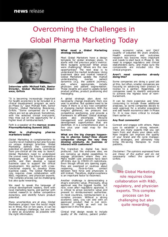 Interview with: Michael Fath, Senior
Director, Global Marketing Biosci-
ence, Grifols
“It is becoming increasingly important
for health economics to be included in a
clinical development program as early
as Phase II,” says Michael Fath, Senior
Director, Global Marketing Bioscience,
Grifols. “Some companies do it well,
others are not as advanced. Sometimes,
with the selected clinical end-points,
they miss out on the opportunity for a
higher level of reimbursement.”
Fath is a speaker at the marcus evans
PharmaMarketing Summit 2022.
What is challenging pharma
marketers today?
Global Marketing is complementary to
country-level marketing but also focuses
on unique strategic priorities. Global
Marketing defines the commercial
potential of pipeline assets, everything
from pre-clinical all the way to launch.
Global Marketers need to understand
the unmet need, the future competitive
landscape, and the target product
profile, and then develop a logical
business case to support the clinical
development. We partner with cross-
functional experts to develop these
business cases. The Global Marketing
role requires close collaboration with
R&D, regulatory, and physician experts.
This complex process can be challenging
but also quite rewarding.
We need to speak the language of
clinical development leaders, work with
local marketing teams, and partner with
market research to define competitive
dynamics, and identify future product
potential.
Many uncertainties are at play. Global
Marketers project how the world might
be in three, five or ten years. It can be
a real strategic challenge, but one that
is done as accurately as possible with
the right information.
What must a Global Marketing
strategy include?
Most Global Marketers have a design
template for global strategic plans. It
starts with the previous year’s metrics:
Were budgets achieved? What areas
were challenging? Where are the new
opportunities? The next step is to
understand the market landscape. Using
treatment data and market research,
Global Marketers update the market
understanding, overlay patient
dynamics (e.g. the patient journey),
and, where appropriate, include
physician and patient segmentation.
These insights are used to update target
product profiles, product positioning and
messaging.
A global strategic plan does not
necessarily change drastically from one
year to another. But updates need to be
made if there is a key new competitor
or changing market dynamics. With the
insights gathered, we pressure test
competitive positioning, and provide a
framework to affiliates. Global strategic
plans also encompass lifecycle
management and potential business
development opportunities that are
identified. It is a comprehensive plan: a
five plus year road map for the
business.
What are the big changes happen-
ing in pharma today? How should
companies change the way they
develop products, do business or
interact with customers?
The transition to digital has been
profound. Just like everyone else, we
are ramping up digital capabilities to
engage physicians where they are.
Many health care providers have been
off-limits due to COVID-19 restrictions.
Even though offices are opening again,
they are swamped or cautious about
reopening. Face-to-face contact
between field force and physicians is
still limited. Therefore, digital excellence
is an important factor to reconnect.
Another challenge is demonstrating a
drug’s economic value. Previously, drug
approval was the biggest hurdle, but
now, even after regulatory approval, it
is critical to prove economic value and
present to reimbursement authorities.
In most countries, reimbursement is a
complex process. Without a strong
economic case, you can end with an
approved product that is not reim-
bursed. It might as well not be
approved in the first place.
Clinical trial design needs to include
quality of life metrics, patient prefer-
ences, economic value, and QALY
(quality of adjusted life year) analysis.
Health economics and outcomes
research has become more important
and needs to start back in Phase II. We
need to engage regulatory and clinical
stakeholders early, and make sure the
components are included into the
clinical program.
Aren’t most companies already
doing this?
Some companies are doing a good job
at this, but often, smaller companies are
focusing on advancing their product to
license to a partner. Regardless, all
companies need to identify end-points
to achieve the highest level of reim-
bursement.
It can be more expensive and time-
consuming to include these additional
analyses, so some companies decide to
seek approval for a smaller population
and add health economics later in Phase
IV. It is now more critical to include
them earlier on.
Any final comments?
Connect and engage with others. Make
sure to establish a strong network.
There are many experts that you can
learn from and share your ideas with.
New insights can improve the quality
of your brand and life cycle manage-
ment strategies, and ultimately help
bring life-saving therapies to more
patients.
Disclaimer: The opinions expressed here
are those of the author and do not
necessarily reflect the opinions of
Grifols.
The Global Marketing
role requires close
collaboration with R&D,
regulatory, and physician
experts. This complex
process can be
challenging but also
quite rewarding.
Overcoming the Challenges in
Global Pharma Marketing Today
 