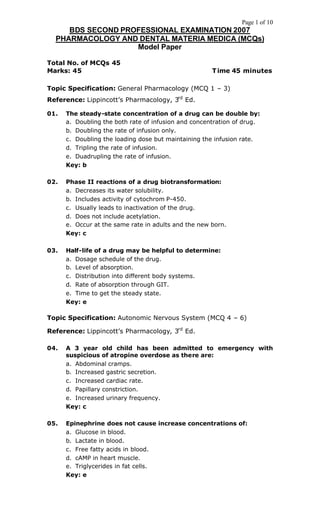 Page 1 of 10
BDS SECOND PROFESSIONAL EXAMINATION 2007
PHARMACOLOGY AND DENTAL MATERIA MEDICA (MCQs)
Model Paper
Total No. of MCQs 45
Marks: 45 Time 45 minutes
Topic Specification: General Pharmacology (MCQ 1 – 3)
Reference: Lippincott’s Pharmacology, 3rd
Ed.
01. The steady-state concentration of a drug can be double by:
a. Doubling the both rate of infusion and concentration of drug.
b. Doubling the rate of infusion only.
c. Doubling the loading dose but maintaining the infusion rate.
d. Tripling the rate of infusion.
e. Duadrupling the rate of infusion.
Key: b
02. Phase II reactions of a drug biotransformation:
a. Decreases its water solubility.
b. Includes activity of cytochrom P-450.
c. Usually leads to inactivation of the drug.
d. Does not include acetylation.
e. Occur at the same rate in adults and the new born.
Key: c
03. Half-life of a drug may be helpful to determine:
a. Dosage schedule of the drug.
b. Level of absorption.
c. Distribution into different body systems.
d. Rate of absorption through GIT.
e. Time to get the steady state.
Key: e
Topic Specification: Autonomic Nervous System (MCQ 4 – 6)
Reference: Lippincott’s Pharmacology, 3rd
Ed.
04. A 3 year old child has been admitted to emergency with
suspicious of atropine overdose as there are:
a. Abdominal cramps.
b. Increased gastric secretion.
c. Increased cardiac rate.
d. Papillary constriction.
e. Increased urinary frequency.
Key: c
05. Epinephrine does not cause increase concentrations of:
a. Glucose in blood.
b. Lactate in blood.
c. Free fatty acids in blood.
d. cAMP in heart muscle.
e. Triglycerides in fat cells.
Key: e
 