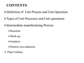 CONTENTS
Definition of Unit Process and Unit Operation
Types of Unit Processes and Unit operations
Intermediate manufacturing Process
Reaction
Work-up
Isolation
Particle size reduction
 Plant Utilities
 