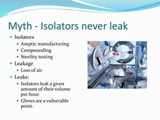 Myth - Isolators never leak
 Isolators
 Aseptic manufacturing
 Compounding
 Sterility testing
 Leakage
 Loss of air
 Leaks:
 Isolators leak a given
amount of their volume
per hour.
 Gloves are a vulnerable
point.
 