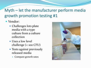 Myth – let the manufacturer perform media
growth promotion testing #1
 Vendor:
 Challenges lots plate
media with a type
culture from a culture
collection
 Uses a low level
challenge (< 100 CFU)
 Tests against previously
released media
 Compare growth rates
 