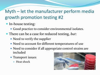Myth – let the manufacturer perform media
growth promotion testing #2
 In-house testing:
 Good practice to consider environmental isolates.
 There can be a case for reduced testing, but:
 Need to verify the supplier
 Need to account for different temperatures of use
 Need to consider if all appropriate control strains are
included
 Transport issues
 Heat shock
 