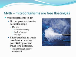 Myth – microorganisms are free floating #2
 Microorganisms in air
 Do not grow, air is not a
natural biotope.
 Die off:
 Relative humidity
 Lack of oxygen
 UV light
 Those attached to water
droplets can survive,
potentially grow and
travel long distances.
 Travel through passive
movement
 