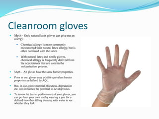 Cleanroom gloves
 Myth - Only natural latex gloves can give me an
allergy.
 Chemical allergy is more commonly
encountered than natural latex allergy, but is
often confused with the latter.
 With natural latex and nitrile gloves,
chemical allergy is frequently derived from
the accelerators that are used in the
vulcanisation process.
 Myth - All gloves have the same barrier properties.
 Prior to use, gloves may exhibit equivalent barrier
properties as defined by AQL.
 But, in-use, glove material, thickness, degradation
etc. will influence the potential to develop holes.
 To assess the barrier performance of your gloves, you
can perform your own test by wearing a pair for a
defined time then filling them up with water to see
whether they leak.
 
