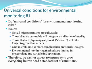 Universal conditions for environmental
monitoring #1
 Do “universal conditions” for environmental monitoring
exist?
 Issues:
 Not all microorganisms are culturable;
 Those that are culturable will not grow on all types of media;
 Those that are physiologically weak (‘stressed’) will take
longer to grow than others;
 Our ‘microbiome’ is more complex than previously thought,
 Environmental monitoring methods are limited in
meteorology and variable in application.
 Therefore, we cannot expect to capture or to grow
everything but we need a standard set of conditions.
 
