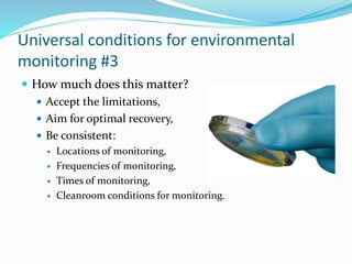 Universal conditions for environmental
monitoring #3
 How much does this matter?
 Accept the limitations,
 Aim for optimal recovery,
 Be consistent:
 Locations of monitoring,
 Frequencies of monitoring,
 Times of monitoring,
 Cleanroom conditions for monitoring.
 